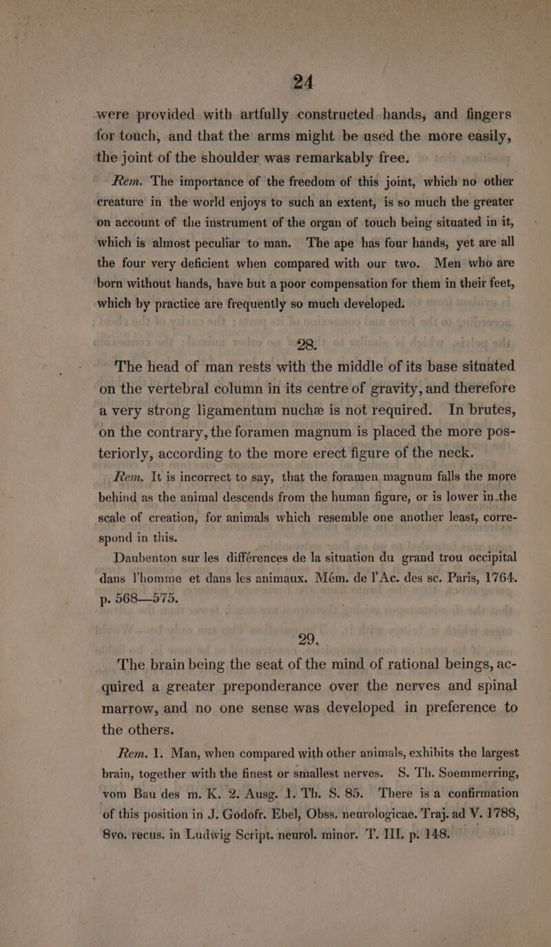 were provided with artfully constructed hands, and fingers for touch, and that the arms might be used the more easily, the joint of the shoulder was remarkably free. Rem. The importance of the freedom of this joint, which no other creature in the world enjoys to such an extent, is so much the greater on account of the instrument of the organ of touch being situated in it, which is almost peculiar to man. The ape has four hands, yet are all the four very deficient when compared with our two. Men who are born without hands, have but a poor compensation for them in their feet, which by practice are frequently so much developed. 28. . The head of man rests with the middle of its base situated on the vertebral column in its centre of gravity, and therefore a very strong ligamentum nuche is not required. In brutes, on the contrary, the foramen magnum is placed the more pos- teriorly, according to the more erect figure of the neck. Rem, It is incorrect to say, that the foramen magnum falls the more behind as the animal descends from the human figure, or is lower in.the scale of creation, for animals which resemble one another least, corre- spond in this. Daubenton sur les differences de la situation du grand trou occipital dans !homme et dans les animaux. Mém. de l’Ac. des sc. Paris, 1764. p- 568— 575. 29, The brain being the seat of the mind of rational beings, ac- quired a greater preponderance over the nerves and spinal marrow, and no one sense was developed in preference to the others. Rem. 1. Man, when compared with other animals, exhibits the largest brain, together with the finest or smallest nerves. S. Th. Soemmerring, vom Bau des m. K. 2. Ausg. 1. Th. S. 85. There is a confirmation of this position in J. Godofr. Ebel, Obss. neurologicae. Traj. ad V. 1788, 8vo. recus. in Ludwig Script. neurol. minor. T. TIL p. 148. |