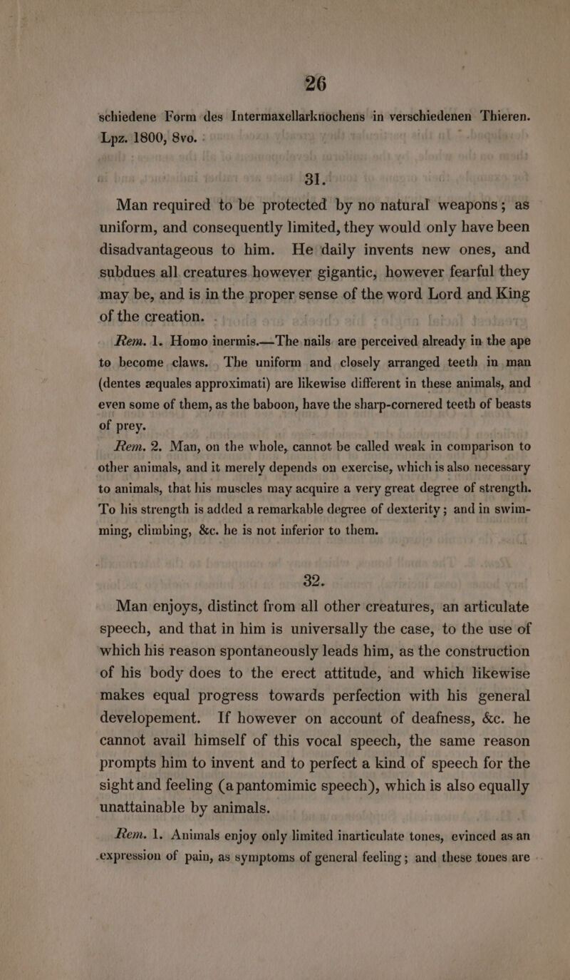 schiedene Form des Intermaxellarknochens in verschiedenen Thieren. Lpz. 1800, 8vo. : | 3. Man required to be protected by no natural weapons; as uniform, and consequently limited, they would only have been disadvantageous to him. He daily invents new ones, and subdues all. creatures however gigantic, however fearful they may be, and is in the proper sense of the word Lord and King of the creation. . | Rem. 1. Homo inermis.—The nails: are perceived already in the ape to become claws. . The uniform and closely arranged teeth in man (dentes zequales approximati) are likewise different in these animals, and even some of them, as the baboon, have the sharp-cornered teeth of beasts of prey. t Rem. 2. Man, on the whole, cannot be called weak in comparison to other animals, and it merely depends on exercise, which is also necessary to animals, that his muscles may acquire a very great degree of strength. To his strength is added a remarkable degree of dexterity ; and in swim- ming, climbing, &amp;c. he is not inferior to them. 32. Man enjoys, distinct from all other creatures, an articulate speech, and that in him is universally the case, to the use of which his reason spontaneously leads him, as the construction of his body does to the erect attitude, and which likewise makes equal progress towards perfection with his general developement. If however on account of deafness, &amp;c. he cannot avail himself of this vocal speech, the same reason prompts him to invent and to perfect a kind of speech for the sight and feeling (a pantomimic speech), which is also equally unattainable by animals. fem. 1. Animals enjoy only limited inarticulate tones, evinced as an -expression of pain, as symptoms of general feeling ; and these tones are