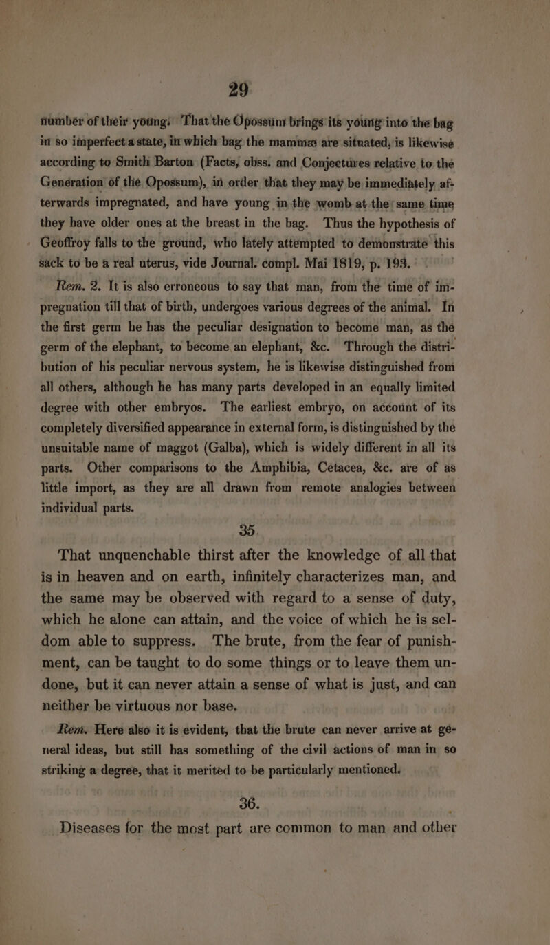 number of their young: That the Öpössünr brings its young‘ into the bag in so imperfect a state, in which bag the mammz are situated, is likewise according to Smith Barton (Facts, obss, and Conjectures relative to the Generation of the Opossum), in order that they may be immediately af: terwards impregnated, and have young in the womb at the’same time they have older ones at the breast in the bag. Thus the hypothesis of Geoffroy falls to the ground, who lately attempted to demonstrate this sack to be a real uterus, vide Journal. compl. Mai 1819, p. 193. Rem. 2. It is also erroneous to say that man, from the time of im- pregnation till that of birth, undergoes various degrees of the animal. In the first germ he has the peculiar designation to become man, as the germ of the elephant, to become an elephant, &amp;c. Through the distri- bution of his peculiar nervous system, he is likewise distinguished from all others, although he has many parts developed in an equally limited degree with other embryos. ‘The earliest embryo, on account of its completely diversified appearance in external form, is distinguished by the unsuitable name of maggot (Galba), which is widely different in all its parts. Other comparisons to the Amphibia, Cetacea, &amp;c. are of as little import, as they are all drawn from remote analogies between individual parts. 3. That unquenchable thirst after the knowledge of all that isin heaven and on earth, infinitely characterizes man, and the same may be observed with regard to a sense of duty, which he alone can attain, and the voice of which he is sel- dom able to suppress. ‘The brute, from the fear of punish- ment, can be taught to do some things or to leave them un- done, but it can never attain a sense of what is just, and can neither be virtuous nor base. Rem. Here also it is evident, that the brute can never arrive at ge- neral ideas, but still has something of the civil actions of man in so striking a degree, that it merited to be particularly mentioned. 36. Diseases for the most part are common to man and other