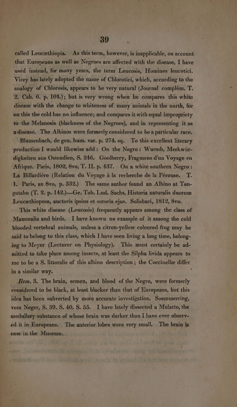 called Leucethiopia. As this term, however, is inapplicable, on account that Europeans as well as Negroes are affected with the disease, I have used instead, for many years, the term Leucosis, Homines leucotici. Virey has lately adopted the name of Chlorotici, which, according to the analogy of Chlorosis, appears to be very natural (Journal complém. T. 2. Cah. 6. p. 104.); but is very wrong when he compares this white disease with the change to whiteness of many animals in the north, fdr on this the cold has no influence; and compares it with equal impropriety to the Melanosis (blackness of the Negroes), and in representing it as adisease. The Albinos were formerly considered to bea particular race. Blumenbach, de gen. hum. var. p. 274. sq.. To this excellent literary production I would likewise add: On the Negro: Wurmb, Merkwür- digkeiten aus Ostendien, S. 246. Goolberry, Fragmens d’un Voyage en Afrique. Paris, 1802, 8vo, T. II. p. 437. On a white southern Negro : La Billardiere (Relation du Voyage a la recherche de la Pérouse. T. 1. Paris, an 8vo, p. 332.) The same author found an Albino at Ton- gatabu (T. 2. p. 142.)—Ge. Tob. Lud. Sachs, Historia naturalis duorum Leucethiopum, auctoris ipsius et sororis ejus. Solisbaci, 1812, 8vo. This white disease (Leucosis) frequently appears among the class of _ Mammalia and birds. I have known no example of it among the cold blooded vertebral animals, unless a citron-yellow coloured frog may be said to belong to this class, which I have seen living a long time, belong- ing to Meyer (Lecturer on Physiology). This must certainly be ad- mitted to take place among insects, at least the Silpha livida appears to me to be a S. littoralis of this albino description; the Coccinelle differ 7 in a similar way. _ Rem. 3. The brain, semen, and blood of the Negro, were formerly considered to be black, at least blacker than that of Europeans, but this idea has been subverted by more accurate investigation. Soemmerring, vom Neger, S. 39. S. 40. S. 55. I have lately dissected a Mulatto, the medullary substance of whose brain was darker than I have ever observ- ed.it in Eurepeans. The anterior lobes were very small. The brain is now in. the Museum.