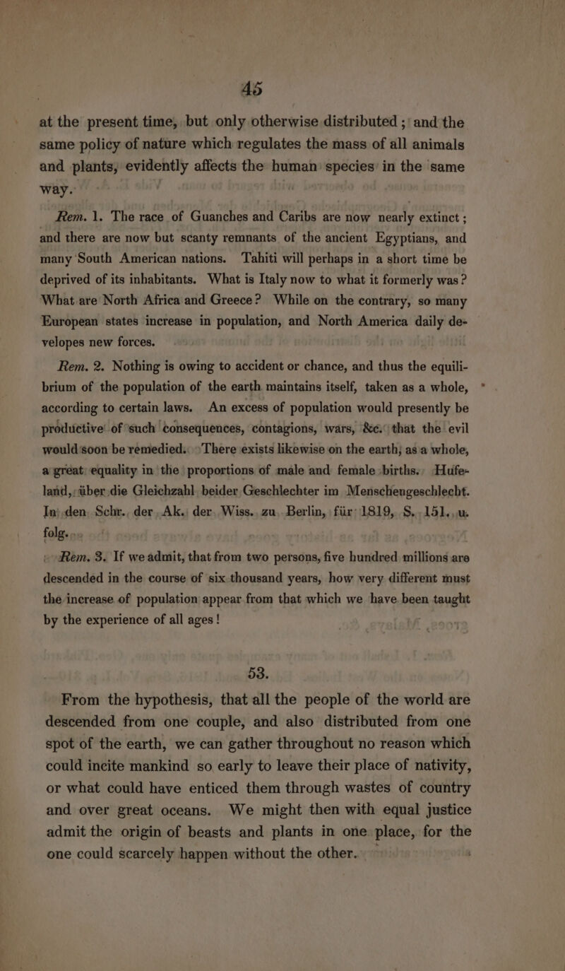 at the present time, but only otherwise distributed ;'and'the same policy of nature which regulates the mass of all animals and plants, evidently affects the human’ species’ in the same way. Rem. 1. The race of Guanches and Caribs are now nearly extinct ; and there are now but scanty remnants of the ancient Egyptians, and many South American nations. Tahiti will perhaps in a short time be deprived of its inhabitants. What is Italy now to what it formerly was ? What are North Africa and Greece? While on the contrary, so many European states increase in population, and North America daily de- velopes new forces. Rem. 2. Nothing is owing to accident or chance, and thus the equili- brium of the population of the earth maintains itself, taken as a whole, according to certain laws. An excess of population would presently be productive: of ‘such Consequences, contagions, wars, &amp;¢. that the evil would soon be remedied.: There exists likewise on the earth; as'a whole, a great; equality in the proportions of male and female -births., Hufe- land, über.die Gleichzahl beider Geschlechter im Menschengeschlecht. In} den. Schr., der Ak.) der. Wiss.. zu. Berlin, für: 1819, 8. -151..u. folg. ... Rem. 3. If we admit, that from two persons, five hundred millions are descended in the course of six thousand years, how very different must the increase of population appear from that which we have. been taught by the experience of all ages! 53. From the hypothesis, that all the people of the world are descended from one couple, and also distributed from one spot of the earth, we can gather throughout no reason which could incite mankind so early to leave their place of nativity, or what could have enticed them through wastes of country and over great oceans. We might then with equal justice admit the origin of beasts and plants in one place, for the one could scarcely happen without the other.