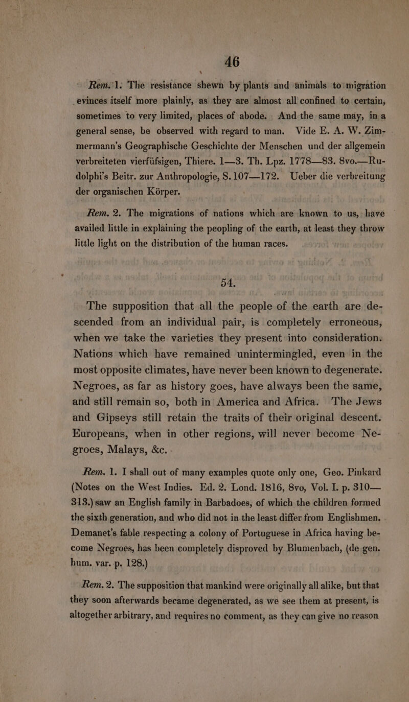 aes Rem.’1: The resistance shewn by plants and animals to'migration _evinces itself more plainly, as they are almost all confined to certain, sometimes to very limited, places of abode. And the same may, ina general sense, be observed with regard to man. Vide E. A. W. Zim- mermann’s Geographische Geschichte der Menschen und der allgemein verbreiteten vierfüfsigen, Thiere. 1—3. Th. Lpz. 1778—83. 8vo.—Ru- dolphi’s Beitr. zur Anthropologie, S.107—172. Ueber die verbreitung der organischen Körper. Rem. 2. The migrations of nations which are known to us, have availed little in explaining the peopling of the earth, at least they throw little light on the distribution of the human races. 54. The supposition that all the people of the earth are de- scended from an individual pair, is completely erroneous, when we take the varieties they present into consideration. Nations which have remained unintermingled, even in the most opposite climates, have never been known to degenerate. Negroes, as far as history goes, have always been the same, and still remain so, both in America and Africa. The Jews and Gipseys still retain the traits of their original descent. Europeans, when in other regions, will never become Ne- groes, Malays, &c. Rem. 1. I shall out of many examples quote only one, Geo. Pinkard (Notes on the West Indies. Ed. 2. Lond. 1816, 8vo, Vol. I. p. 310— 313.) saw an English family in Barbadoes, of which the children formed the sixth generation, and who did not in the least differ from Englishmen. Demanet’s fable respecting a colony of Portuguese in Africa having be- come Negroes, has been completely disproved by Blumenbach, (de gen. hum. var. p. 128.) Rem. 2. The supposition that mankind were originally all alike, but that they soon afterwards became degenerated, as we see them at present, is altogether arbitrary, and requires no comment, as they can give no reason