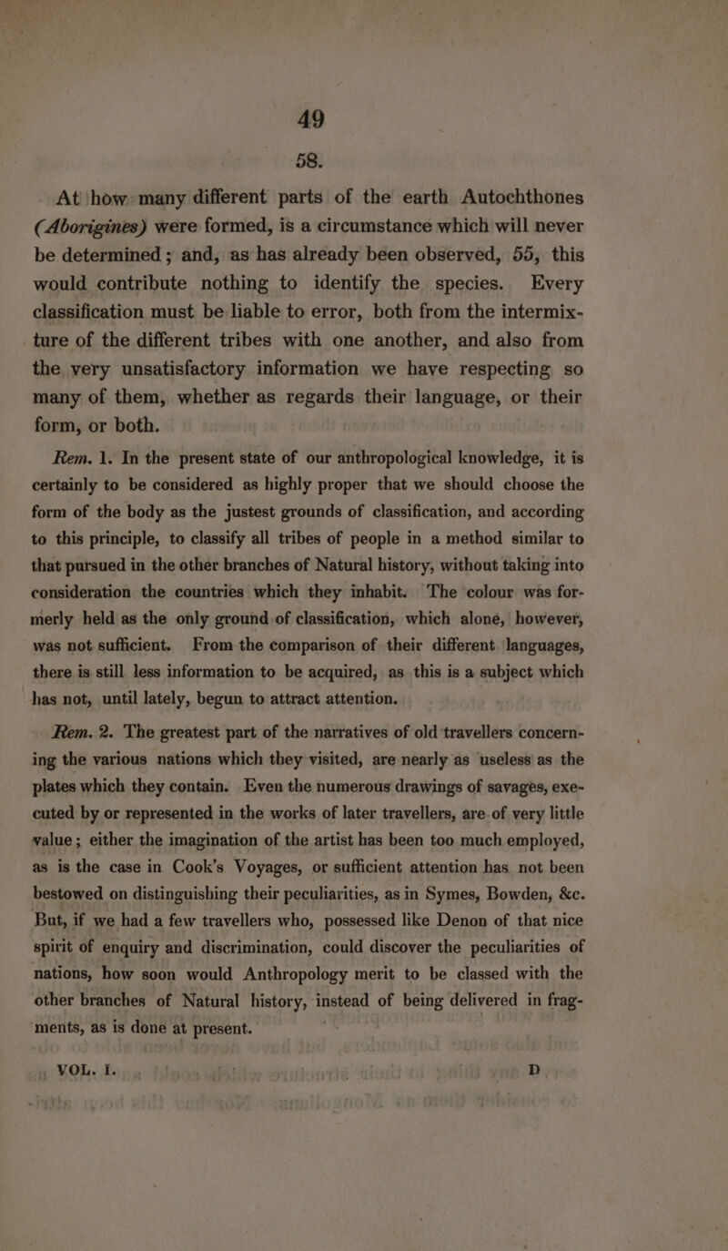 58. At |how: many different parts of the earth Autochthones (Aborigines) were formed, is a circumstance which will never be determined ; and, as has already been observed, 55, this would contribute nothing to identify the species. Every classification must be liable to error, both from the intermix- ture of the different tribes with one another, and also from the very unsatisfactory information we have respecting so many of them, whether as regards their language, or their form, or both. Rem. 1. In the present state of our anthropological knowledge, it is certainly to be considered as highly proper that we should choose the form of the body as the justest grounds of classification, and according to this principle, to classify all tribes of people in a method similar to that pursued in the other branches of Natural history, without taking into consideration the countries which they inhabit. The colour was for- merly held as the only ground of classification, which alone, however, was not sufficient. From the comparison of their different. languages, there is still less information to be acquired, as this is a subject which has not, until lately, begun to attract attention. Rem. 2. The greatest part of the narratives of old travellers concern- ing the various nations which they visited, are nearly as useless as the plates which they contain. Even the numerous drawings of savages, exe- cuted by or represented in the works of later travellers, are. of very little value; either the imagination of the artist has been too much employed, as is the case in Cook’s Voyages, or sufficient attention has not been bestowed on distinguishing their peculiarities, as in Symes, Bowden, &amp;c. But, if we had a few travellers who, possessed like Denon of that nice spirit of enquiry and discrimination, could discover the peculiarities of nations, how soon would Anthropology merit to be classed with the other branches of Natural history, instead of being delivered in frag- ‘ments, as is done at present. | |
