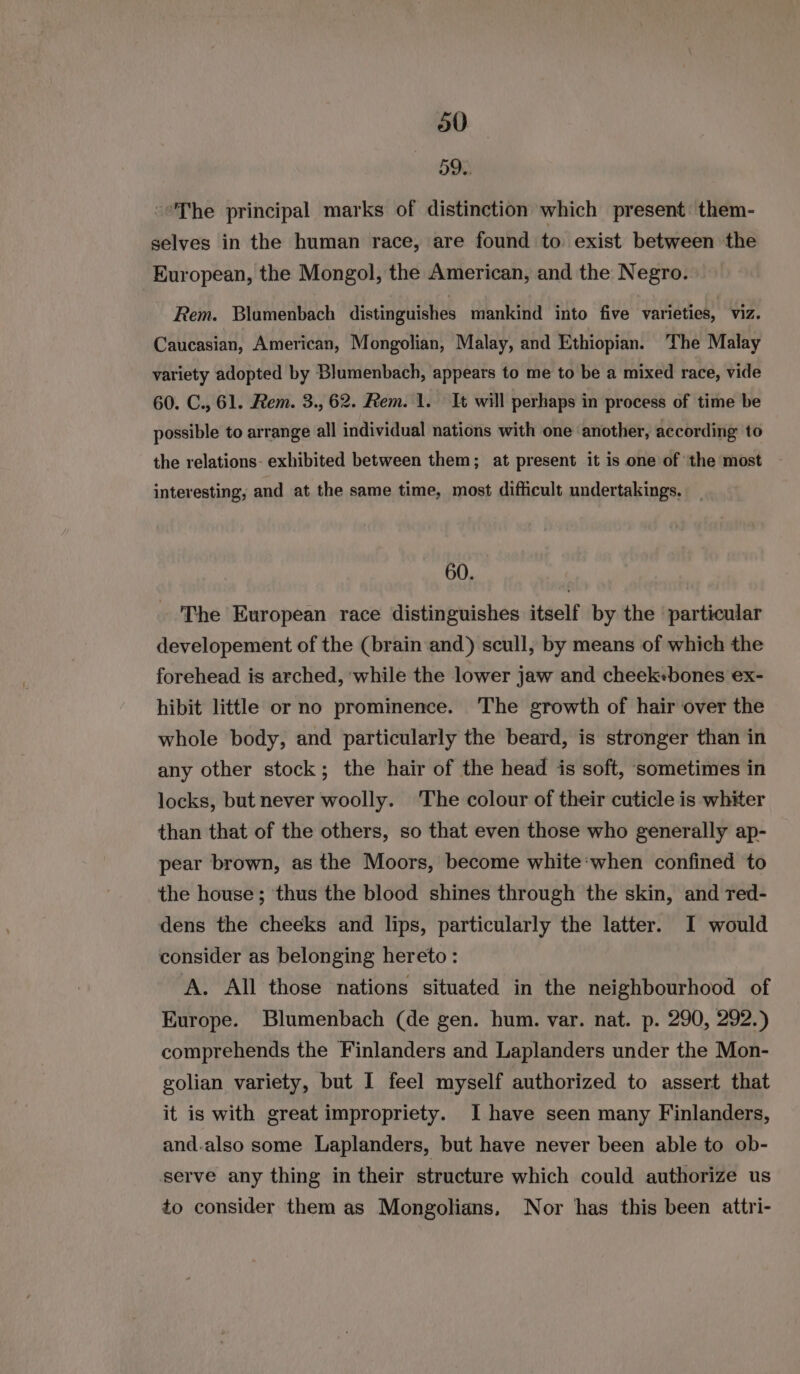 a0 5M ‘The principal marks of distinction which present them- selves in the human race, are found to exist between the European, the Mongol, the American, and the Negro. Rem. Blumenbach distinguishes mankind into five varieties, viz. Caucasian, American, Mongolian, Malay, and Ethiopian. ‘The Malay variety adopted by Blumenbach, appears to me to be a mixed race, vide 60. C., 61. Rem. 3., 62. Rem. 1. It will perhaps in process of time be possible to arrange all individual nations with one another, according to the relations- exhibited between them; at present it is one of the most interesting, and at the same time, most difficult undertakings. _ 60. The European race distinguishes itself by the particular developement of the (brain and) scull, by means of which the forehead is arched, ‘while the lower jaw and cheek«bones ex- hibit little or no prominence. The growth of hair over the whole body, and particularly the beard, is stronger than in any other stock; the hair of the head is soft, sometimes in locks, but never woolly. The colour of their cuticle is whiter than that of the others, so that even those who generally ap- pear brown, as the Moors, become white:when confined to the house; thus the blood shines through the skin, and red- dens the cheeks and lips, particularly the latter. I would consider as belonging hereto: A. All those nations situated in the neighbourhood of Europe. Blumenbach (de gen. hum. var. nat. p. 290, 292.) comprehends the Finlanders and Laplanders under the Mon- golian variety, but I feel myself authorized to assert that it is with great impropriety. I have seen many Finlanders, and.also some Laplanders, but have never been able to ob- serve any thing in their structure which could authorize us to consider them as Mongolians, Nor has this been attri-