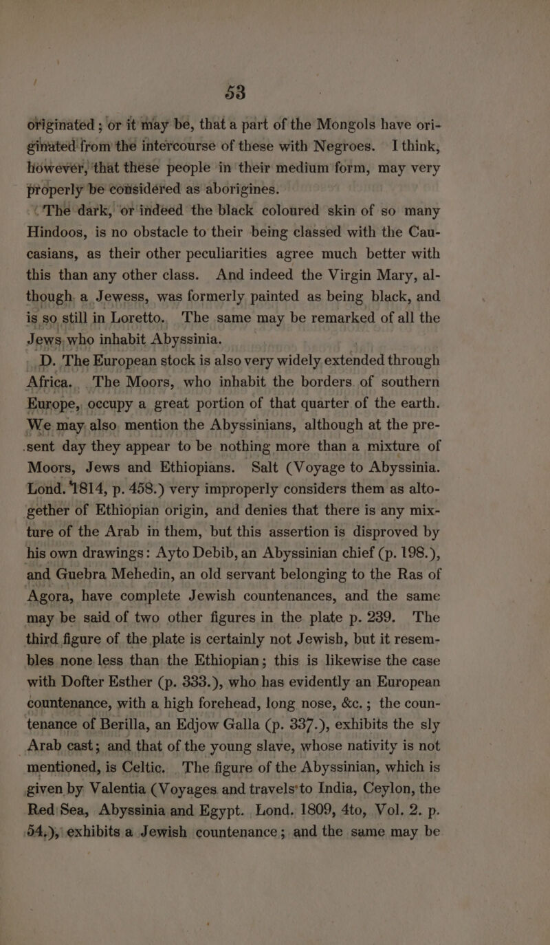 58 originated ; or it may be, that a part of the Mongols have ori- ginated from the intercourse of these with Negroes. I think, however, that these people in their medium form, may very properly be considered as aborigines. “The dark, or indeed the black coloured skin of so many Hindoos, is no obstacle to their being classed with the Cau- casians, as their other peculiarities agree much better with this than any other class. And indeed the Virgin Mary, al- though, a Jewess, was formerly painted as being black, and is 80, still i in Loretto.. The same may be remarked of all the J ews, who inhabit Abyssinia. D. The European stock is also very widely eetairied through Africa. The Moors, who inhabit the borders. of southern Europe, occupy a great portion of that quarter of the earth. We may also, mention the Abyssinians, although at the pre- ‚sent day they appear to be nothing more than a mixture of Moors, Jews and Ethiopians. Salt (Voyage to Abyssinia. Lond. ‘1814, p. 458.) very improperly considers them as alto- gether of Ethiopian origin, and denies that there is any mix- ture of the Arab in them, but this assertion is disproved by his own drawings: Ayto Debib, an Abyssinian chief (p. 198.), and Guebra Mehedin, an old servant belonging to the Ras of Agora, have complete Jewish countenances, and the same may be said of two other figures in the plate p. 239. The third figure of the plate is certainly not Jewish, but it resem- bles none less than the Ethiopian; this is likewise the case with Dofter Esther (p. 333.), who has evidently an European countenance, with a high forehead, long nose, &amp;c. ; the coun- tenance of Berilla, an Edjow Galla (p. 337.), exhibits the sly ‚Arab cast; and that of the young slave, whose nativity is not mentioned, is Celtic, The figure of the Abyssinian, which is given by Valentia (Voyages and travels'to India, Ceylon, the Red'Sea, Abyssinia and Egypt. Lond. 1809, 4to, Vol. 2. p. 4,), exhibits a Jewish countenance; and the same may be