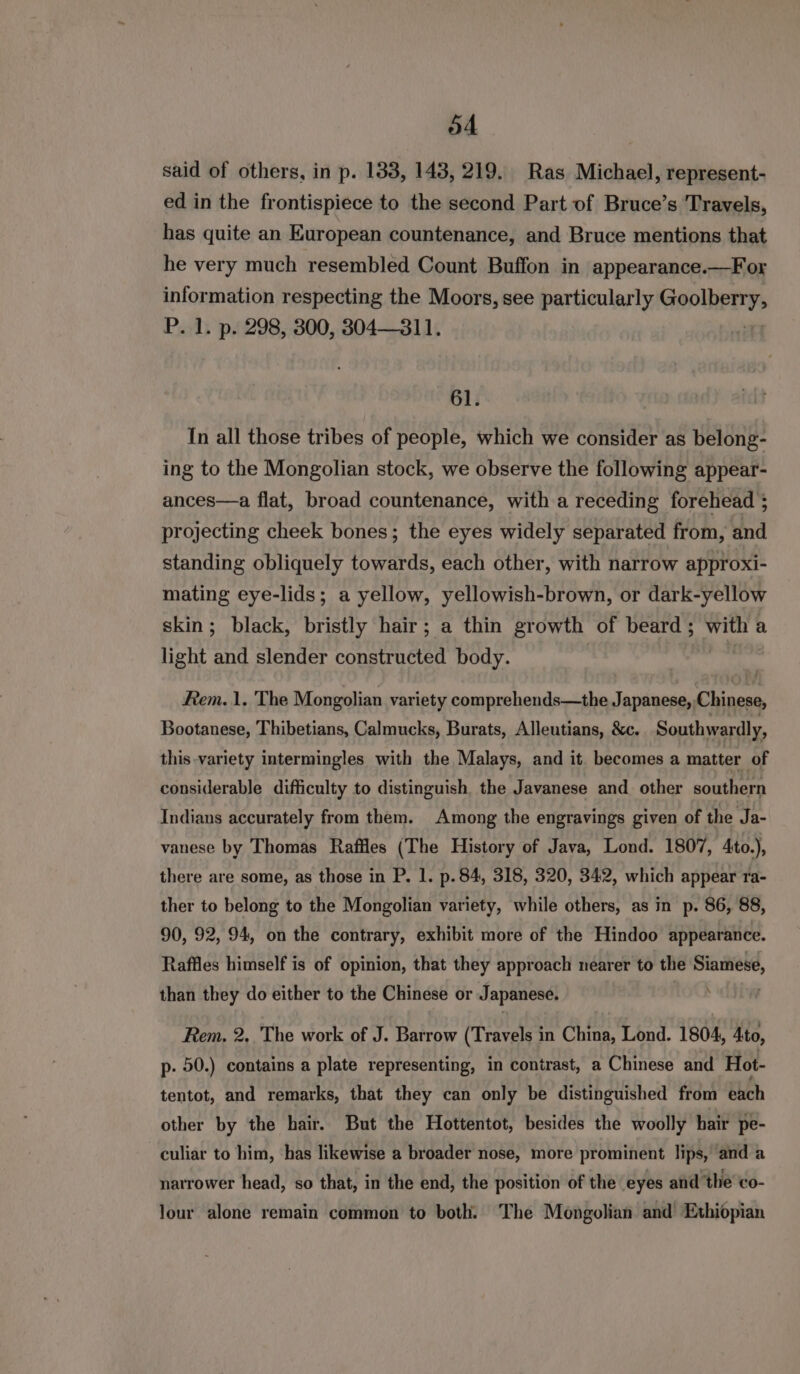 said of others, in p. 133, 143, 219. Ras Michael, represent- ed in the frontispiece to the second Part of Bruce’s Travels, has quite an European countenance, and Bruce mentions that he very much resembled Count Buffon in appearance.—For information respecting the Moors, see particularly Goolherys P. 1. p. 298, 300, 304—311. 61. In all those tribes of people, which we consider as belong- ing to the Mongolian stock, we observe the following appear- ances—a flat, broad countenance, with a receding forehead ; projecting cheek bones; the eyes widely separated from, and standing obliquely towards, each other, with narrow approxi- mating eye-lids; a yellow, yellowish-brown, or dark-yellow skin; black, bristly hair; a thin growth of beard ; hol a light ata slender constructed body. Rem. 1. The Mongolian variety comprehends—the Japanese, Chiness Bootanese, Thibetians, Calmucks, Burats, Alleutians, &amp;c. Southwardly, this variety intermingles with the Malays, and it. becomes a matter of considerable difficulty to distinguish. the Javanese and other southern Indians accurately from them. Among the engravings given of the Ja- vanese by Thomas Raffles (The History of Java, Lond. 1807, 4to.), there are some, as those in P. 1. p. 84, 318, 320, 342, which appear ra- ther to belong to the Mongolian variety, while others, as in p. 86, 88, 90, 92, 94, on the contrary, exhibit more of the Hindoo appearance. Raffles himself is of opinion, that they approach nearer to the on, N than they do either to the Chinese or Japanese. Rem. 2, The work of J. Barrow (Travels in China, Lond. 1804, 4to, p. 50.) contains a plate representing, in contrast, a Chinese and Hot- tentot, and remarks, that they can only be distinguished from each other by the hair. But the Hottentot, besides the woolly hair pe- _ culiar to him, has likewise a broader nose, more prominent lips, and a narrower head, so that, in the end, the position of the eyes and the co- lour alone remain common to both. The Mongolian and Ethiopian