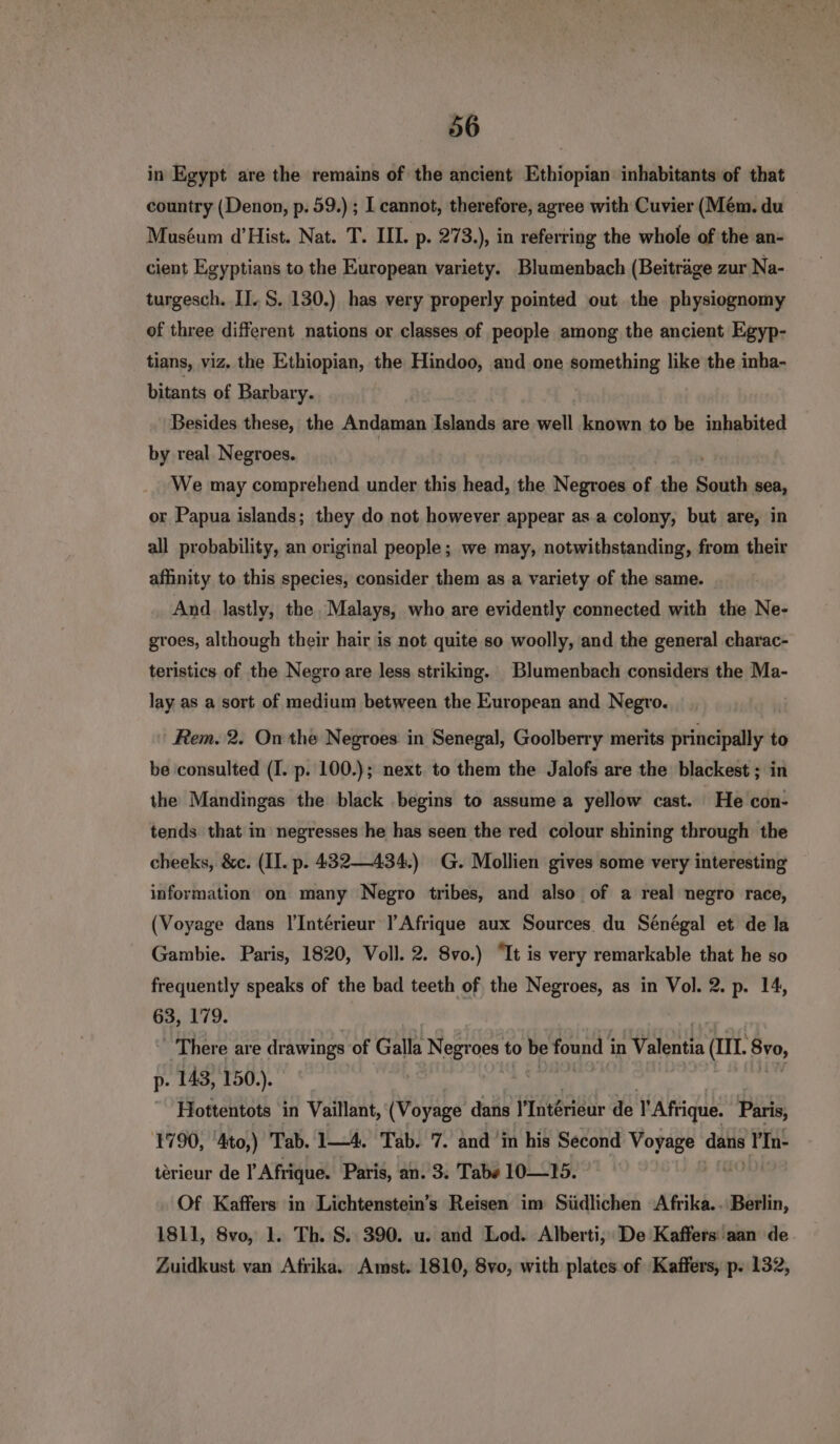 in Egypt are the remains of the ancient Ethiopian inhabitants of that country (Denon, p. 59.) ; I cannot, therefore, agree with Cuvier (Mém. du Muséum d’Hist. Nat. T. III. p. 273.), in referring the whole of the an- cient Egyptians to the European variety. Blumenbach (Beiträge zur Na- turgesch. II. S. 130.) has very properly pointed out the physiognomy of three different nations or classes of people among the ancient Egyp- tians, viz. the Ethiopian, the Hindoo, and one something like the inha- bitants of Barbary. Besides these, the Andaman Islands are well known to be inhabited by real. Negroes. We may comprehend under this head, the Negroes of the South sea, or Papua islands; they do not however appear as.a colony, but are, in all probability, an original people; we may, notwithstanding, from their affinity to this species, consider them as a variety of the same. And lastly, the Malays, who are evidently connected with the Ne- groes, although their hair is not quite so woolly, and the general charac- teristics of the Negro are less striking. Blumenbach considers the Ma- lay as a sort of medium between the European and Negro. Rem. 2. On the Negroes in Senegal, Goolberry merits principally to be consulted (I. p. 100.); next. to them the Jalofs are the blackest ; in the Mandingas the black begins to assume a yellow cast. He con- tends that in negresses he has seen the red colour shining through the cheeks, &c. (II. p. 432—434.) G. Mollien gives some very interesting information on many Negro tribes, and also of a real negro race, (Voyage dans Interieur l’Afrique aux Sources du Sénégal et de la Gambie. Paris, 1820, Voll. 2. 8vo.) “It is very remarkable that he so frequently speaks of the bad teeth of the Negroes, as in Vol. 2. p. 14, 63, 179. There are drawings of Galla Negroes to 7 pi Sb in Valentia (II. 270, p- 143, 150.). | Hottentots in Vaillant, (Voyage dans MIntérieur de l'Afrique. Paris, 1790, 4to,) Tab. 1—4. Tab. 7. and ‘in his Second Voyage datis Y'In- terieur de Y Afrique. Paris, an. 3: Tab» 10—15. Of Kaffers in Lichtenstein’s Reisen im Südlichen Afrika. Berlin, 1811, 8vo, 1. Th. S. 390. u. and Lod. Alberti, De Kaffers aan de Zuidkust van Afrika. Amst. 1810, 8vo, with plates of Kaffers, p. 132,