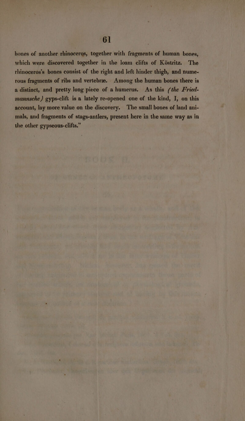 bones of another rhinoceros, together with fragments of human bones, which were discovered together in the loam clifts of Köstritz. The rhinoceros’s bones consist of the right and left hinder thigh, and nume- rous fragments of ribs and vertebree. Among the human bones there is a distinct, and pretty long piece of a humerus. As this (the Fried- mannsche ) gyps-clift is a lately re-opened one of the kind, I, on this account, lay more value on the discovery. The small bones of land ani- mals, and fragments of stags-antlers, present here in the same way as in the other gypseous-clifts,”