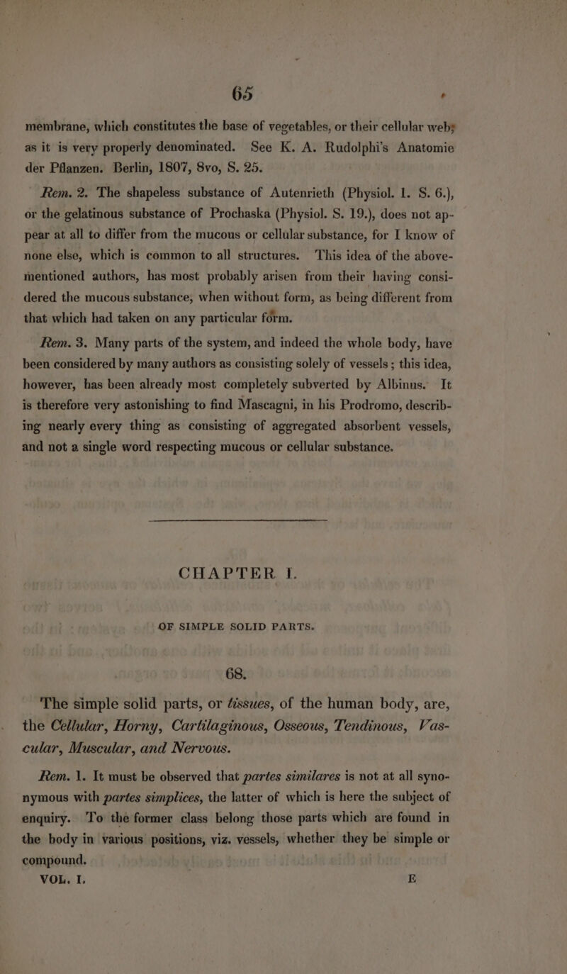 membrane, which constitutes the base of vegetables, or their cellular weby as it is very properly denominated. See K. A. Rudolphi’s Anatomie der Pflanzen. Berlin, 1807, 8vo, S. 25. Rem. 2. The shapeless substance of Autenrieth (Physiol. 1. S. 6.), or the gelatinous substance of Prochaska (Physiol. S. 19.), does not ap- pear at all to differ from the mucous or cellular substance, for I know of none else, which is common to all structures. This idea of the above- mentioned authors, has most probably arisen from their having consi- dered the mucous substance, when without form, as being different from that which had taken on any particular form. Rem. 3. Many parts of the system, and indeed the whole body, have been considered by many authors as consisting solely of vessels ; this idea, however, has been already most completely subverted by Albinus. It is therefore very astonishing to find Mascagni, in his Prodromo, describ- ing nearly every thing as consisting of aggregated absorbent vessels, and not a single word respecting mucous or cellular substance. CHAPTER I. OF SIMPLE SOLID PARTS. 68. The simple solid parts, or fissues, of the human body, are, the Cellular, Horny, Cartilaginous, Osseous, Tendinous, Vas- cular, Muscular, and Nervous. Rem. 1. It must be observed that partes similares is not at all syno- nymous with partes simplices, the latter of which is here the subject of enquiry. To the former class belong those parts which are found in the body in various positions, viz. vessels, whether they be simple or compound. VOL, I. E