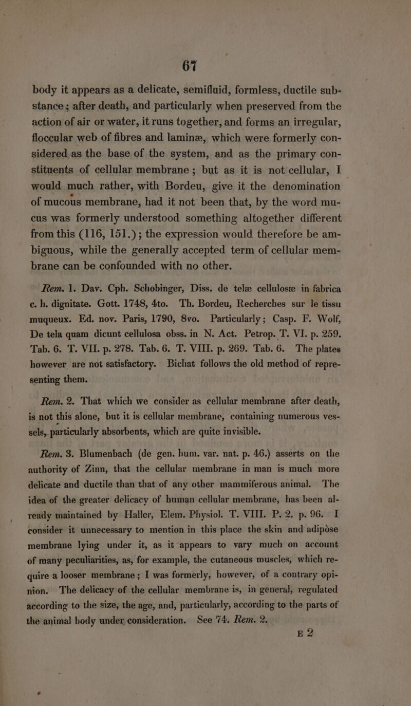 body it appears as a delicate, semifluid, formless, ductile sub- stance; after death, and particularly when preserved from the action of air or water, it runs together, and forms an irregular, floccular web of fibres and lamine, which were formerly con- sidered as the base of the system, and as the primary con- stituents of cellular membrane ; but as it is not cellular, I would much rather, with Bordeu, give it the denomination of mucous membrane, had it not been that, by the word mu- cus was formerly understood something altogether different from this (116, 151.) ; the expression would therefore be am- biguous, while the generally accepted term of cellular mem- brane can be confounded with no other. Rem. 1. Dav. Cph. Schobinger, Diss. de tele cellulosse in fabrica c. h. dignitate. Gott. 1748, 4to. Th. Bordeu, Recherches sur le tissu muqueux. Ed. nov. Paris, 1790, 8vo. Particularly; Casp. F. Wolf, De tela quam dicunt cellulosa obss. in N. Act. Petrop. T. VI. p. 259. Tab. 6. T. VII. p. 278. Tab. 6. T. VIII. p. 269. Tab. 6. The plates however are not satisfactory. Bichat follows the old method of repre- senting them. Rem. 2. That which we consider as cellular membrane after death, is not this alone, but it is cellular membrane, containing numerous ves- sels, particularly absorbents, which are quite invisible. Rem. 3. Blumenbach (de gen. hum. var. nat. p. 46.) asserts on the authority of Zinn, that the cellular membrane in man is much more delicate and ductile than that of any other mammiferous animal. ‘The idea of the greater delicacy of human cellular membrane, has been al- ready maintained by Haller, Elem. Physiol. T. VIII. P. 2. p. 96. I consider it unnecessary to mention in this place the skin and adipose membrane lying under it, as it appears to vary much on account of many peculiarities, as, for example, the cutaneous muscles, which re- quire a looser membrane ; I was formerly, however, of a contrary opi- nion. The delicacy of the cellular membrane is, in general, regulated according to the size, the age, and, particularly, according to the parts of the animal body under consideration. See 74. Rem. 2. E 2