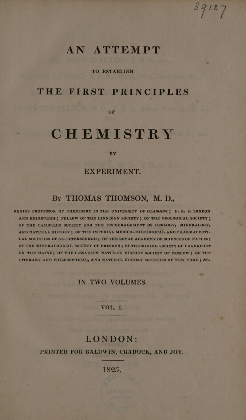 ek, AN ATTEMPT TO ESTABLISH THE FIRST PRINCIPLES OF | CHEMISTRY BY EXPERIMENT. By THOMAS THOMSON, M. D., REGIUS PROFESSOR OF CHEMISTRY IN THE UNIVERSITY OF GLASGOW 5; F. Re Se LONDON AND EDINBURGH 5 FELLOW OF THE LINNZAN SOCIETY; OF THE GEOLOGICAL SOCIETY 5 OF THE CAMBRIAN SOCIETY FOR THE ENCOURAGEMENT OF GEOLOGY, MINEKALOGY, AND NATURAL HISTORY; OF THE IMPERIAL MEDICO-CHIRURGICAL AND PHARMACEUTI- CAL SOCIETIES OF ST. PETERSBURGH 5; OF THE ROYAL ACADEMY OF SCIENCES OF NAPLES} OF THE MINERALOGICAL SOCIETY OF DRESDEN 5; OF THE MINING SOCIETY OF FRANKFORT ON THE MAINE; OF THE CZSARIAN NATURAL HISTORY SOCIETY OF MOSCOW; OF THE LITERARY AND PHILOSOPHICAL, AND NATURAL HISTORY SOCIETIES OF NEW YORK 3 &amp;C. IN TWO VOLUMES. VOL, I. LONDON: PRINTED FOR BALDWIN, CRADOCK, AND JOY.