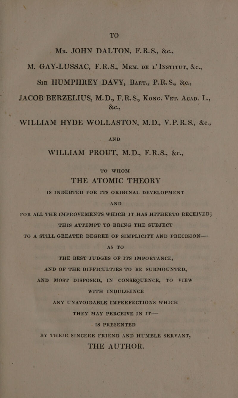 TO Mr. JOHN DALTON, F.R.S., &amp;c., M. GAY-LUSSAC, F.R.S., Mem. pr v’ Instrrut, &amp;c., Srr HUMPHREY DAVY, Barrt., P.R.S., &amp;c., JACOB BERZELIUS, M.D., F.R.S., Kone. Ver. Acap. L., &amp;c., WILLIAM HYDE WOLLASTON, M.D., V.P.R.S., &amp;c., AND WILLIAM PROUT, M.D., F.R.S., &amp;c., TO WHOM THE ATOMIC THEORY IS INDEBTED FOR ITS ORIGINAL DEVELOPMENT AND FOR ALL THE IMPROVEMENTS WHICH IT HAS HITHERTO RECEIVED; | THIS ATTEMPT TO BRING THE SUBJECT TO A STILL GREATER DEGREE OF SIMPLICITY AND PRECISION— AS TO THE BEST JUDGES OF ITS IMPORTANCE, AND OF THE DIFFICULTIES TO BE SURMOUNTED, AND MOST DISPOSED, IN CONSEQUENCE, TO VIEW : WITH INDULGENCE ANY UNAVOIDABLE IMPERFECTIONS WHICH THEY MAY PERCEIVE IN 1T— IS PRESENTED BY THEIR SINCERE FRIEND AND HUMBLE SERVANT, THE AUTHOR.