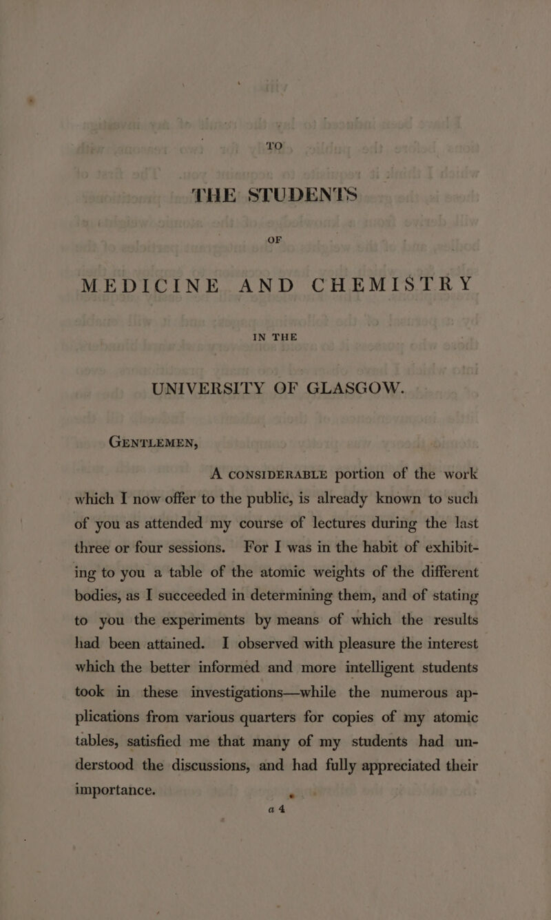 THE STUDENTS OF MEDICINE AND CHEMISTRY IN THE UNIVERSITY OF GLASGOW. GENTLEMEN, A CONSIDERABLE portion of the work which I now offer to the public, is already known to such of you as attended my course of lectures during the last three or four sessions. For I was in the habit of exhibit- ing to you a table of the atomic weights of the different bodies, as I succeeded in determining them, and of stating to you the experiments by means of which the results had been attained. I observed with pleasure the interest which the better informed and more intelligent students took in these investigations—while the numerous ap- plications from various quarters for copies of my atomic tables, satisfied me that many of my students had un- derstood the discussions, and had fully appreciated their importance. a4