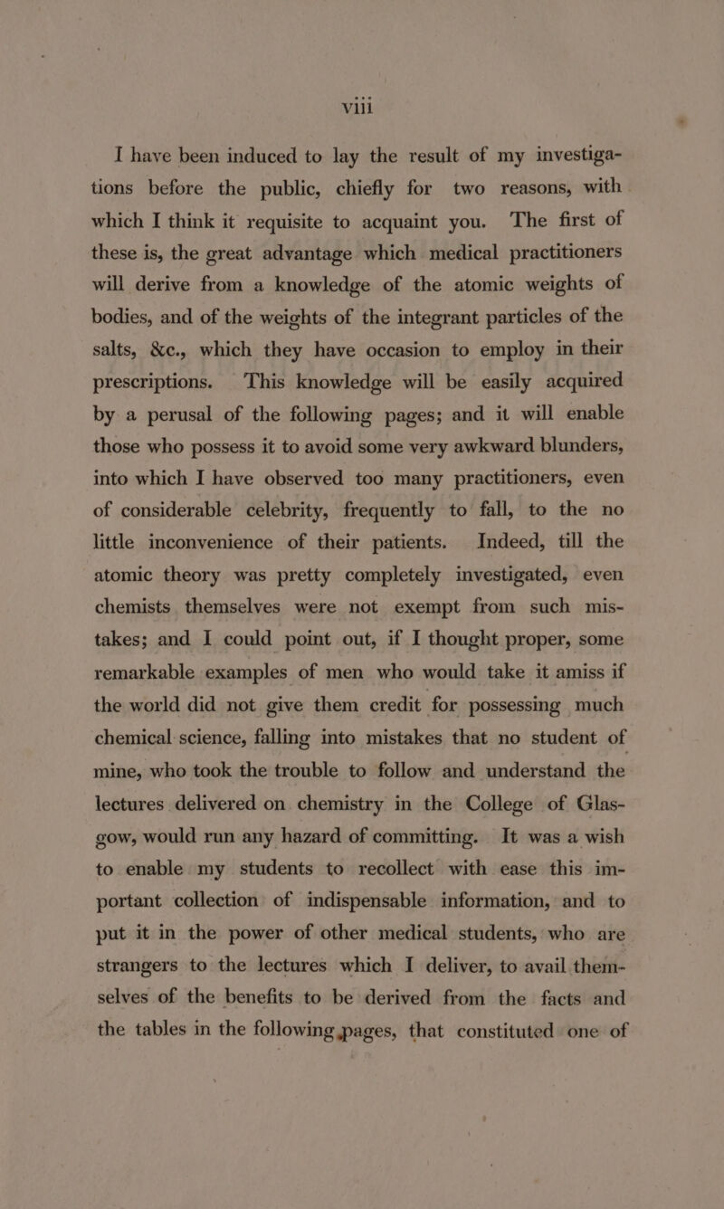 I have been induced to lay the result of my investiga- tions before the public, chiefly for two reasons, with which I think it requisite to acquaint you. The first of these is, the great advantage which medical practitioners will derive from a knowledge of the atomic weights of bodies, and of the weights of the integrant particles of the salts, &amp;¢c., which they have occasion to employ in their prescriptions. This knowledge will be easily acquired by a perusal of the following pages; and it will enable those who possess it to avoid some very awkward blunders, into which I have observed too many practitioners, even of considerable celebrity, frequently to fall, to the no little inconvenience of their patients. Indeed, till the atomic theory was pretty completely investigated, even chemists themselves were not exempt from such mis- takes; and I could point out, if I thought proper, some remarkable examples of men who would take it amiss if the world did not give them credit | for possessmg much chemical science, fallmg into mistakes that no student of mine, who took the trouble to follow and understand dae lectures delivered on chemistry in the College of Glas- gow, would run any hazard of committing. It was a wish to enable my students to recollect with ease this im- portant collection of indispensable information, and to put it in the power of other medical students, who are strangers to the lectures which I deliver, to avail them- selves of the benefits to be derived from the facts and the tables in the following pages, that constituted one of