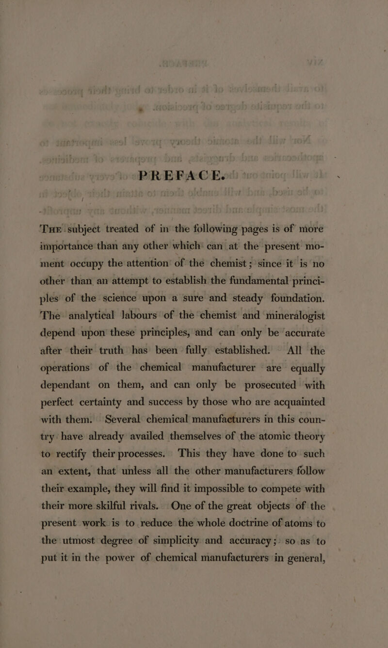 y at PREFACE. Tue subject treated of in the following pages is of more importance than any other which‘ can at the present mo- ment occupy the attention’ of thé chemist ; since it is no other than an attempt to establish the fundamental princi- ples of the science upon a sure and steady foundation. The analytical labours of the chemist and mineralogist depend upon these principles, and can only be ‘accurate after their truth has been fully established. © All the operations of the chemical manufacturer are equally dependant on them, and can only be prosecuted with perfect certainty and success by those who are acquainted with them. Several chemical manufacturers in this coun- try have already availed themselves of the atomic theory to rectify their processes. This they have done to’ such an extent, that unless all the other manufacturers follow their example, they will find it impossible to compete with their more skilful rivals. One of the great objects of the present work is to reduce the whole doctrine of atoms to the utmost degree of simplicity and accuracy; + so as to put it in the power of chemical manufacturers in general,