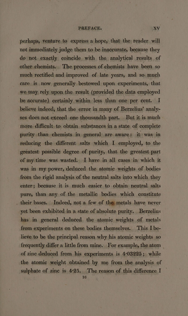 perhaps, venture to express a hope, that the reader will not immediately judge them to be inaccurate, because they do not. exactly coincide. with the analytical results of other chemists. The processes of chemists have been so much rectified and improved of late years, and so. much care is now generally bestowed upon experiments, that we may rely upon the result (provided the data employed be accurate), certainly within less than one per cent. I believe indeed, that the error in many of Berzelius’ analy- ses does not exceed one thousandth part. . But it is much more difficult, to obtain substances in a state of complete purity than. chemists in general) are aware: it’ was in reducing the different salts which I employed, to the greatest possible degree of purity, that the greatest part of my time was wasted. I have in all cases in which it was in my power, deduced the atomic weights of bodies from the rigid analysis of the neutral salts into which they enter; because it is much easier to obtain neutral salts pure, than any of the metallic bodies which constitute _ their bases. Indeed, not a few of the metals have never yet been exhibited in a state of absolute purity. Berzelius has in general deduced the atomic weights of metals from experiments on these bodies themselves. This I be- lieve to be the principal reason why his atomic weights so frequently differ a little from mine. For example, the atom of zinc deduced from his experiments is 403225; while the atomic weight obtained by me from the analysis of sulphate of zinc is 4°25. The reason of this difference I 16