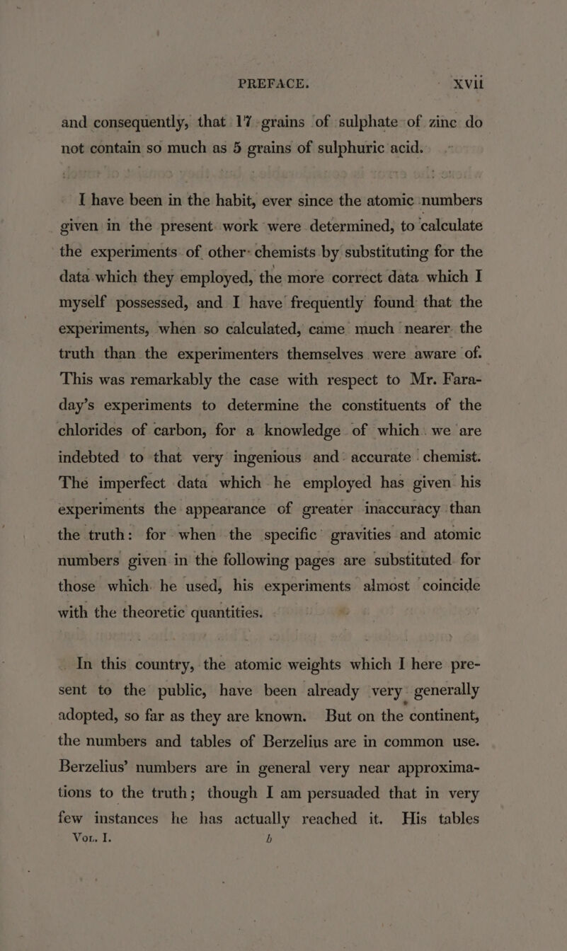 and consequently, that 1%-grains of sulphate of zine do not contain so much as 5 grains of sulphuric acid. I have been in the habit, ever since the atomic numbers given in the present. work were determined, to calculate the experiments of other- chemists by substituting for the data which they employed, the more correct data which I myself possessed, and I have frequently found: that the experiments, when so calculated, came much nearer. the truth than the experimenters themselves were aware of. This was remarkably the case with respect to Mr. Fara- day’s experiments to determine the constituents of the chlorides of carbon, for a knowledge of which. we are indebted to that very ingenious and: accurate : chemist. The imperfect data which he employed has given. his experiments the appearance of greater inaccuracy than the truth: for when the specific’ gravities and atomic numbers given in the following pages are substituted. for those which. he used, his experiments almost coincide with the theoretic quantities. In this country, the atomic weights which I here pre- sent to the public, have been already very: generally adopted, so far as they are known. But on the continent, the numbers and tables of Berzelius are in common use. Berzelius’ numbers are in general very near approxima- tions to the truth; though I am persuaded that in very few instances he has actually reached it. His tables Vor. I. b