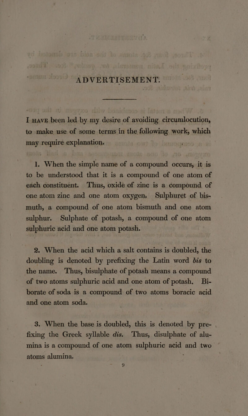 ADVERTISEMENT. I wave been led by my desire of avoiding, circumlocution, to make use of some terms in the following work, which may require explanation. 1. When the simple name of a compound occurs, it is to be understood that it is a compound of one atom of each constituent. Thus, oxide of zinc is a compound of one atom zinc and one atom oxygen. Sulphuret of bis- muth, a compound of one atom bismuth and one atom sulphur. Sulphate of potash, a compound of one atom sulphuric acid and one atom potash. 2. When the acid which a salt contains is doubled, the doubling is denoted by prefixing the Latin word bis to the name. Thus, bisulphate of potash means a compound of two atoms sulphuric acid and one atom of potash. Bi- borate of soda is a compound of two atoms boracic acid and one atom soda. 3. When the base is doubled, this is denoted by pre- fixing the Greek syllable dis. ‘Thus, disulphate of alu- mina is a compound of one atom sulphuric acid and two atoms alumina.