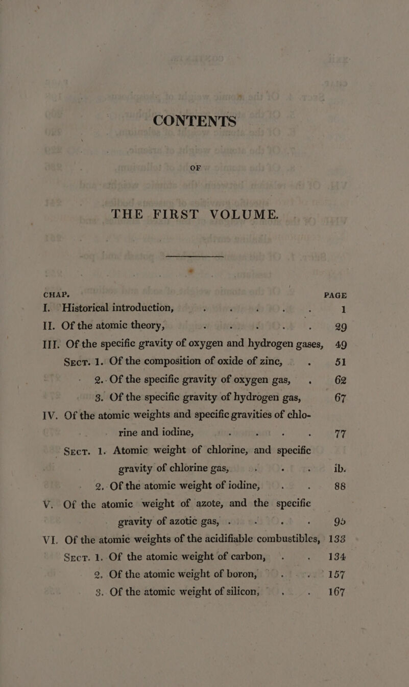 CONTENTS OF THE FIRST VOLUME. CHAP. PAGE I. Historical introduction, ‘ , d ; : 1 II. Of the atomic theory, 7 39 III. Of the specific gravity of oxygen and beieen gases, 49 Secr. 1. Of the composition of oxide of zinc, . 51 2.-Of the specific gravity of oxygen gas, . 62 3. Of the specific gravity of hydrogen gas, 67 IV. Of the atomic weights and specific gravities of chlo- rine and iodine, anys 2 : ; vig Sect. 1. Atomic weight of chlorine, and specific gravity of chlorine gas, ' : : ib. 2, Of the atomic weight of iodine, : : 88 V. Of the atomic weight of azote, and the specific gravity of azotic gas, . : d 95 VI. Of the atomic weights of the acidifiable combustibles, 133 Sect. 1. Of the atomic weight of carbon, . we 134 2. Of the atomic weight of boron, .. eae 157 3. Of the atomic weight of silicon, mae Tare