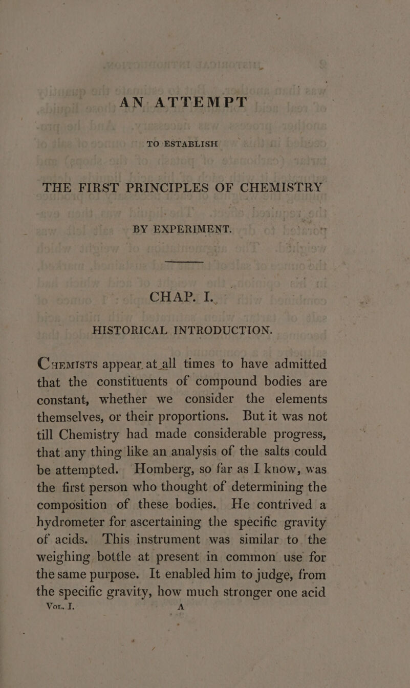 AN. ATTEMPT TO ESTABLISH THE FIRST PRINCIPLES OF CHEMISTRY BY EXPERIMENT. CHAP. I.. HISTORICAL INTRODUCTION. Cxemists appear.at_all times to have admitted that the constituents of compound bodies are constant, whether we consider the elements themselves, or their proportions. But it was not till Chemistry had made considerable progress, that any thing like an analysis of the salts could be attempted. Homberg, so far as I know, was the first person who thought of determining the composition of these bodies. He contrived a hydrometer for ascertaining the specific gravity of acids. ‘This instrument was similar to. the weighing bottle at present in common use for the same purpose. It enabled him to judge, from the specific gravity, how much stronger one acid Von. I, A