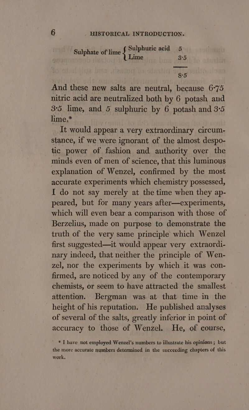 Sulphate of lime 1 Sulphuric acid 5 ime a5 8°5 And these new salts are neutral, because 6°75 nitric acid are neutralized both by 6 potash aud 3:5 lime, and 5 sulphuric by 6 potash and 3°5 lime,* It would appear a very extraordinary circum- stance, if we were ignorant of the almost despo- tic power of fashion and authority over the minds even of men of science, that this luminous explanation of Wenzel, confirmed by the most accurate experiments which chemistry possessed, I do not say merely at the time when they ap- peared, but for many years after—experiments, which will even bear a comparison with those of Berzelius, made on purpose to demonstrate the truth of the very same principle which Wenzel first suggested—it would appear very extraordi- nary indeed, that neither the principle of Wen- zel, nor the experiments by which it was con- firmed, are noticed by any of the contemporary chemists, or seem to have attracted the smallest — attention. Bergman was at that time in the height of his reputation. He published analyses of several of the salts, greatly inferior in point of accuracy to those of Wenzel. He, of course, _ * [have not employed Wenzel’s numbers to illustrate his opinions ; but the more accurate numbers determined in the succeeding chapters of this work.