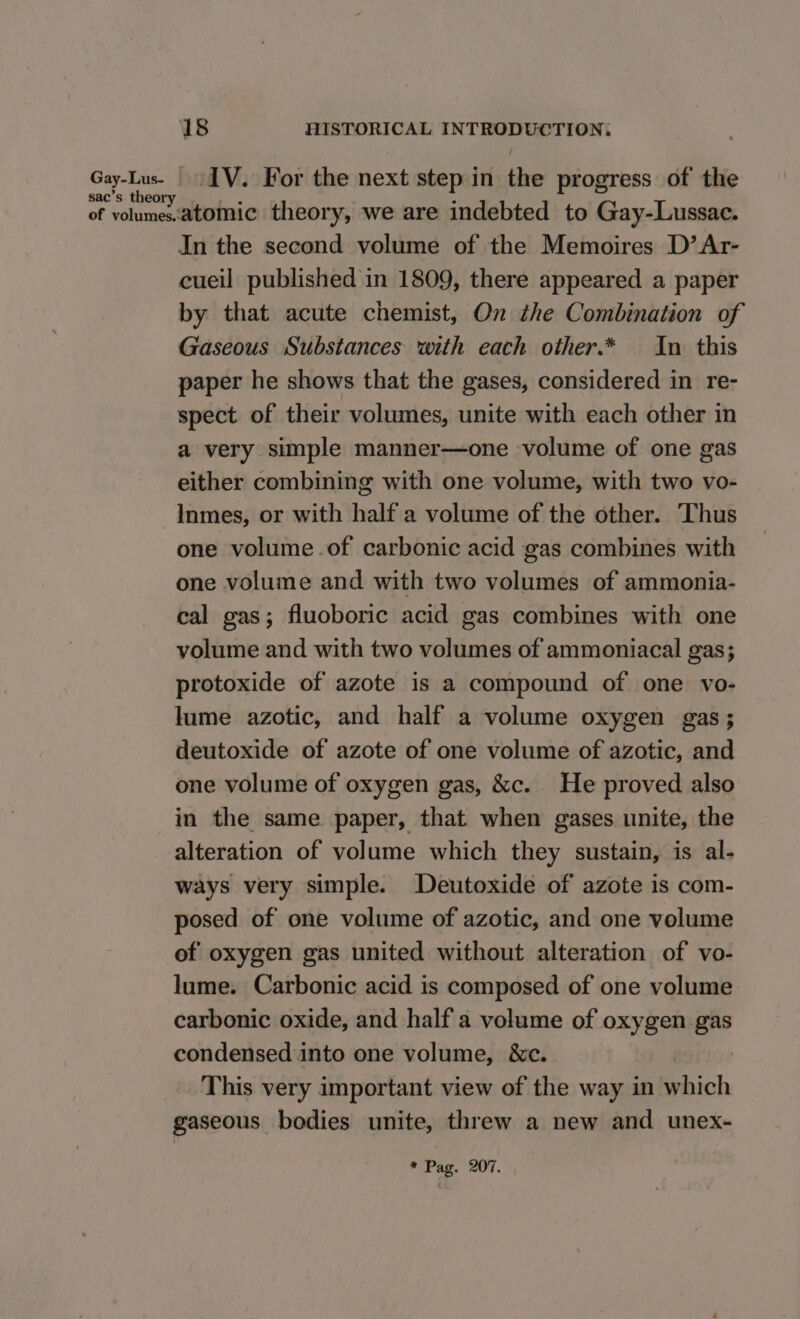 sac’s theory IV. For the next step in the progress of the In the second volume of the Memoires D’Ar- cueil published in 1809, there appeared a paper by that acute chemist, On the Combination of Gaseous Substances with each other.* In this paper he shows that the gases, considered in re- spect of their volumes, unite with each other in a very simple manner—one volume of one gas either combining with one volume, with two vo- Inmes, or with half a volume of the other. Thus one volume.of carbonic acid gas combines with one volume and with two volumes of ammonia- cal gas; fluoboric acid gas combines with one volume and with two volumes of ammoniacal gas; protoxide of azote is a compound of one vo- lume azotic, and half a volume oxygen gas; deutoxide of azote of one volume of azotic, and one volume of oxygen gas, &amp;c. He proved also in the same paper, that when gases unite, the alteration of volume which they sustain, is al- ways very simple. Deutoxide of azote is com- posed of one volume of azotic, and one volume of oxygen gas united without alteration of vo- lume. Carbonic acid is composed of one volume carbonic oxide, and half a volume of oxygen gas condensed into one volume, &amp;c. This very important view of the way in which gaseous bodies unite, threw a new and unex- * Pag. 207.