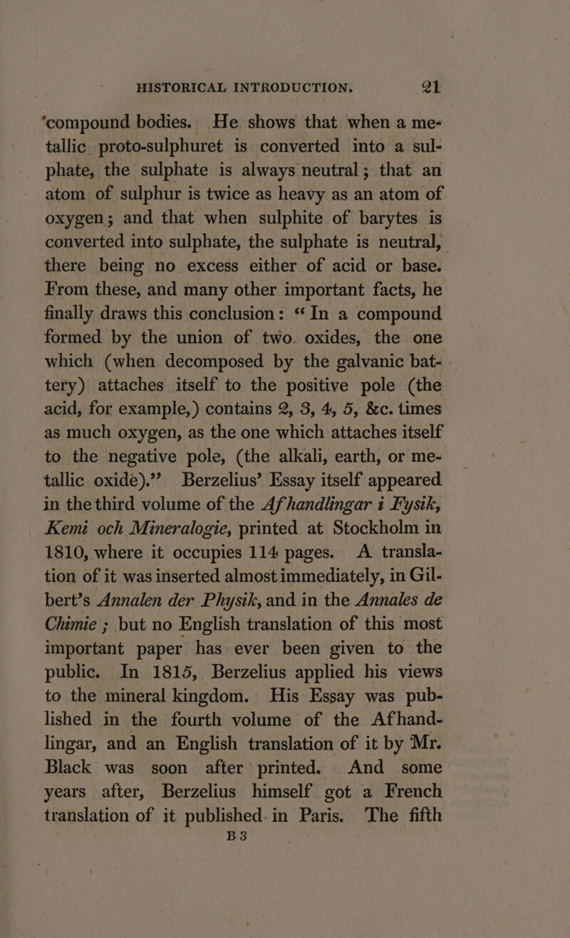 ‘compound bodies. He shows that when a me- tallic proto-sulphuret is converted into a sul- phate, the sulphate is always neutral; that an atom of sulphur is twice as heavy as an atom of oxygen; and that when sulphite of barytes is converted into sulphate, the sulphate is neutral, there being no excess either of acid or base. From these, and many other important facts, he finally draws this conclusion: “‘ In a compound formed by the union of two oxides, the one which (when decomposed by the galvanic bat- tery) attaches itself to the positive pole (the acid, for example, ) contains 2, 3, 4, 5, &amp;c. times as much oxygen, as the one which attaches itself to the negative pole, (the alkali, earth, or me- tallic oxide).’’ Berzelius’ Essay itself appeared in the third volume of the Afhandlingar i Fystkh, Kemi och Mineralogie, printed at Stockholm in 1810, where it occupies 114 pages. A transla- tion of it was inserted almost immediately, in Gil- bert’s Annalen der Physik, and in the Annales de Chimie ; but no English translation of this most important paper has: ever been given to the public. In 1815, Berzelius applied his views to the mineral kingdom. His Essay was pub- lished in the fourth volume of the Afhand- lingar, and an English translation of it by Mr. Black was soon after printed. And some years after, Berzelius himself got a French translation of it published. in Paris. The fifth B3
