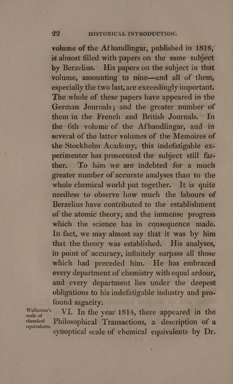 volume of the Afhandlingar, published in 1818, is almost filled with papers on the same subject by Berzelius. His papers on the subject in that volume, amounting to nine—and all of them, especially the two last, are exceedingly important. The whole of these papers have appeared in the German Journals; and the greater number of them in the French and British Journals. In the 6th volume of the Afhandlingar, and in several of the latter volumes of the Memoires of the Stockholm Academy, this indefatigable ex. perimenter has prosecuted the subject still far- ther. _To him we are indebted for a much greater number of accurate analyses than to the whole chemical world put together. It is quite needless to observe how much the labours of Berzelius have contributed to the establishment of the atomic theory, and the immense progress which the science has in consequence made. In fact, we may almost say that it was by him that the theory was established. His analyses, in point of accuracy, infinitely surpass all those which had preceded him. He has embraced every department of chemistry with equal ardour, and every department lies under the deepest obligations to his indefatigable industry and pro- _ tould sagacity. VI. In the year 1814, there ives in the Philosophical ‘Transactions, a description of a “synoptical scale of chemical equivalents by Dr.