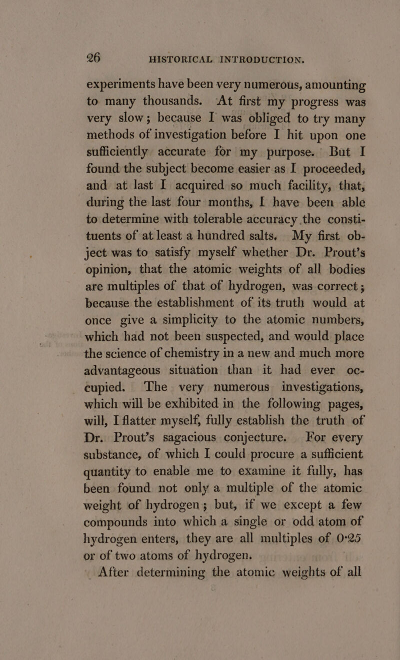 experiments have been very numerous, amounting to many thousands. ‘At first my progress was very slow; because I was obliged to try many methods of investigation before I hit upon one sufficiently accurate for my purpose. But I found the subject become easier as I proceeded; and at last I acquired so much facility, that, during the last four months, [ have been able to determine with tolerable accuracy the consti- tuents of at least a hundred salts, My first ob- ject was to satisfy myself whether Dr. Prout’s opinion, that the atomic weights of all bodies are multiples of that of hydrogen, was correct ; because the establishment of its truth would at once give a simplicity to the atomic numbers, which had not been suspected, and would place the science of chemistry in a new and much more advantageous situation than it had ever oc- _ cupied. The very numerous investigations, which will be exhibited in the following pages, will, I flatter myself, fully establish the truth of Dr. Prout’s sagacious conjecture. For every substance, of which I could procure a sufficient quantity to enable me to examine it fully, has been found not only a multiple of the atomic weight of hydrogen; but, if we except a few compounds into which a single or odd atom of hydrogen enters, they are all multiples of 0:25 or of two atoms of hydrogen. After determining the atomic weights of all