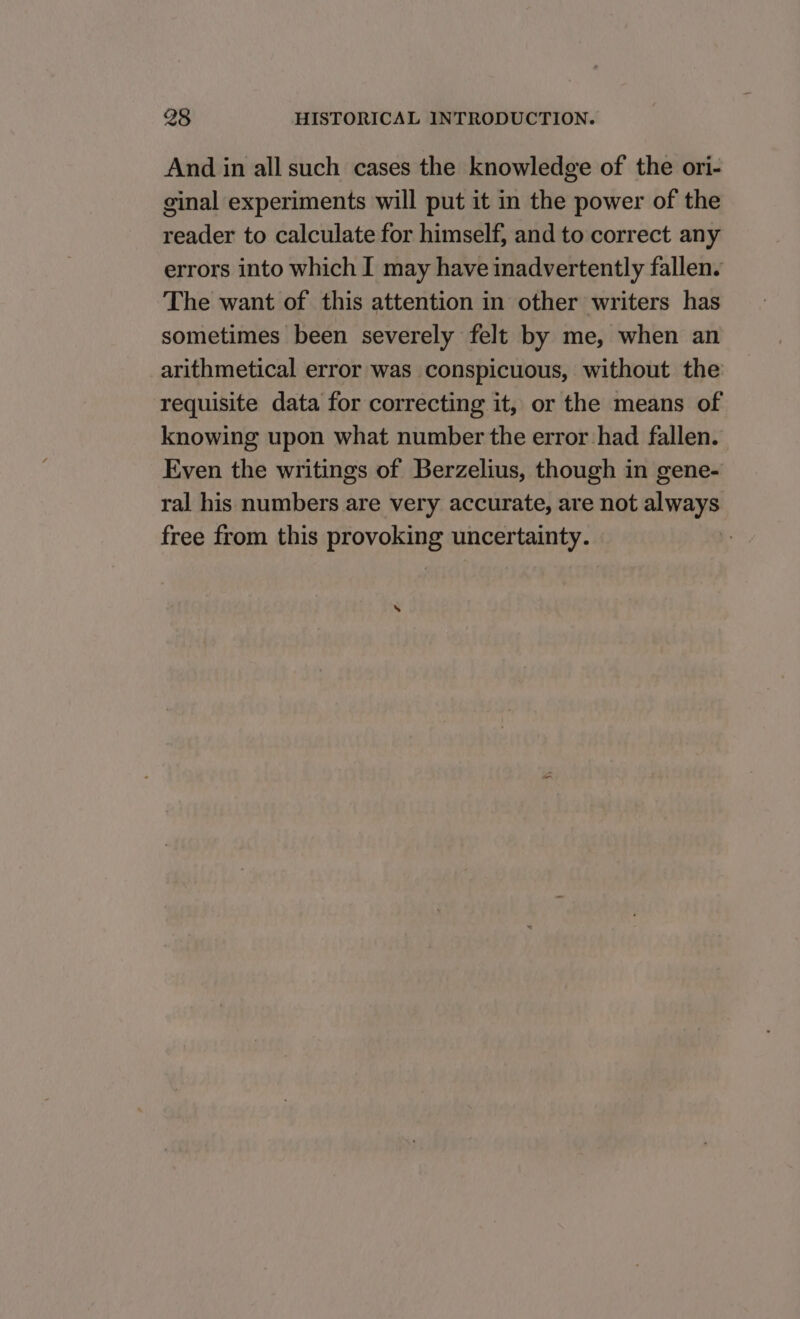 And in all such cases the knowledge of the ori- ginal experiments will put it in the power of the reader to calculate for himself, and to correct any errors into which I may have inadvertently fallen. The want of this attention in other writers has sometimes been severely felt by me, when an arithmetical error was conspicuous, without the requisite data for correcting it, or the means of knowing upon what number the error had fallen. Even the writings of Berzelius, though in gene- ral his numbers are very accurate, are not always free from this provoking uncertainty. ‘
