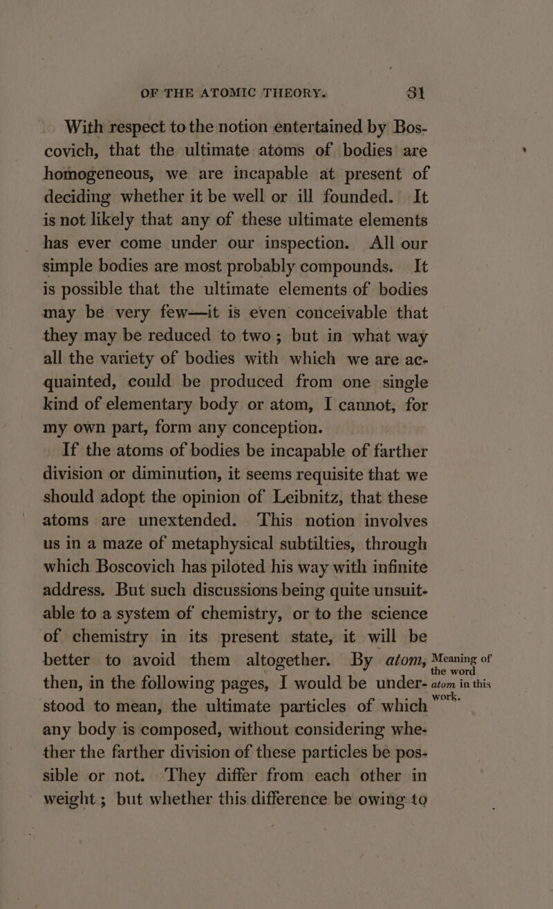 With respect to the notion entertained by Bos- covich, that the ultimate atoms of bodies are homogeneous, we are incapable at present of deciding whether it be well or ill founded. It is not likely that any of these ultimate elements has ever come under our inspection. All our simple bodies are most probably compounds. It is possible that the ultimate elements of bodies may be very few—it is even conceivable that they may be reduced to two; but in what way all the variety of bodies with which we are ac- quainted, could be produced from one single kind of elementary body or atom, I cannot, for my own part, form any conception. If the atoms of bodies be incapable of farther division or diminution, it seems requisite that we should adopt the opinion of Leibnitz, that these atoms are unextended. ‘This notion involves us in a maze of metaphysical subtilties, through which Boscovich has piloted his way with infinite address. But such discussions being quite unsuit- able to a system of chemistry, or to the science of chemistry in its present state, it will be better to avoid them altogether. By atom, Meaning of then, in the following pages, I would be under- atom in this stood to mean, the ultimate particles of which age any body is composed, without considering whe- ther the farther division of these particles be pos- sible or not. ‘They differ from each other in - weight; but whether this difference be owing to