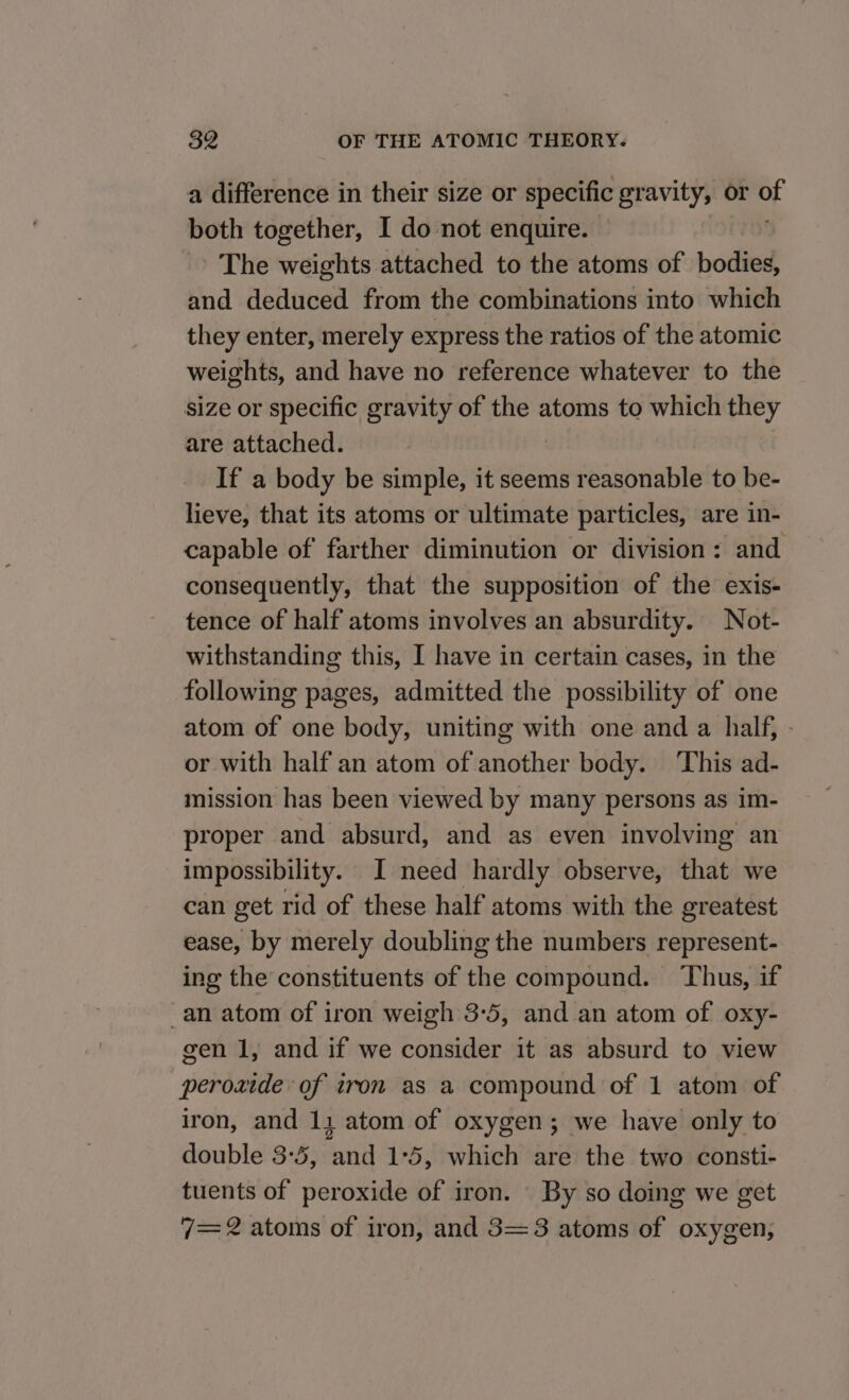 a difference in their size or specific gravity, or of both together, I do not enquire. &gt; The weights attached to the atoms of bodies, and deduced from the combinations into which they enter, merely express the ratios of the atomic weights, and have no reference whatever to the size or specific gravity of the atoms to which they are attached. If a body be simple, it seems reasonable to be- lieve, that its atoms or ultimate particles, are in- capable of farther diminution or division: and consequently, that the supposition of the exis- tence of half atoms involves an absurdity. Not- withstanding this, I have in certain cases, in the following pages, admitted the possibility of one atom of one body, uniting with one and a half, - or with half an atom of another body. This ad- mission has been viewed by many persons as im- proper and absurd, and as even involving an impossibility. I need hardly observe, that we can get rid of these half atoms with the greatest ease, by merely doubling the numbers represent- ing the constituents of the compound. Thus, if _an atom of iron weigh 3-5, and an atom of oxy- gen 1, and if we consider it as absurd to view peroxide of tron as a compound of 1 atom of iron, and 11 atom of oxygen; we have only to double 3-5, and 1:5, which are the two consti- tuents of peroxide of iron. By so doing we get 7= 2 atoms of iron, and 3=3 atoms of oxygen,