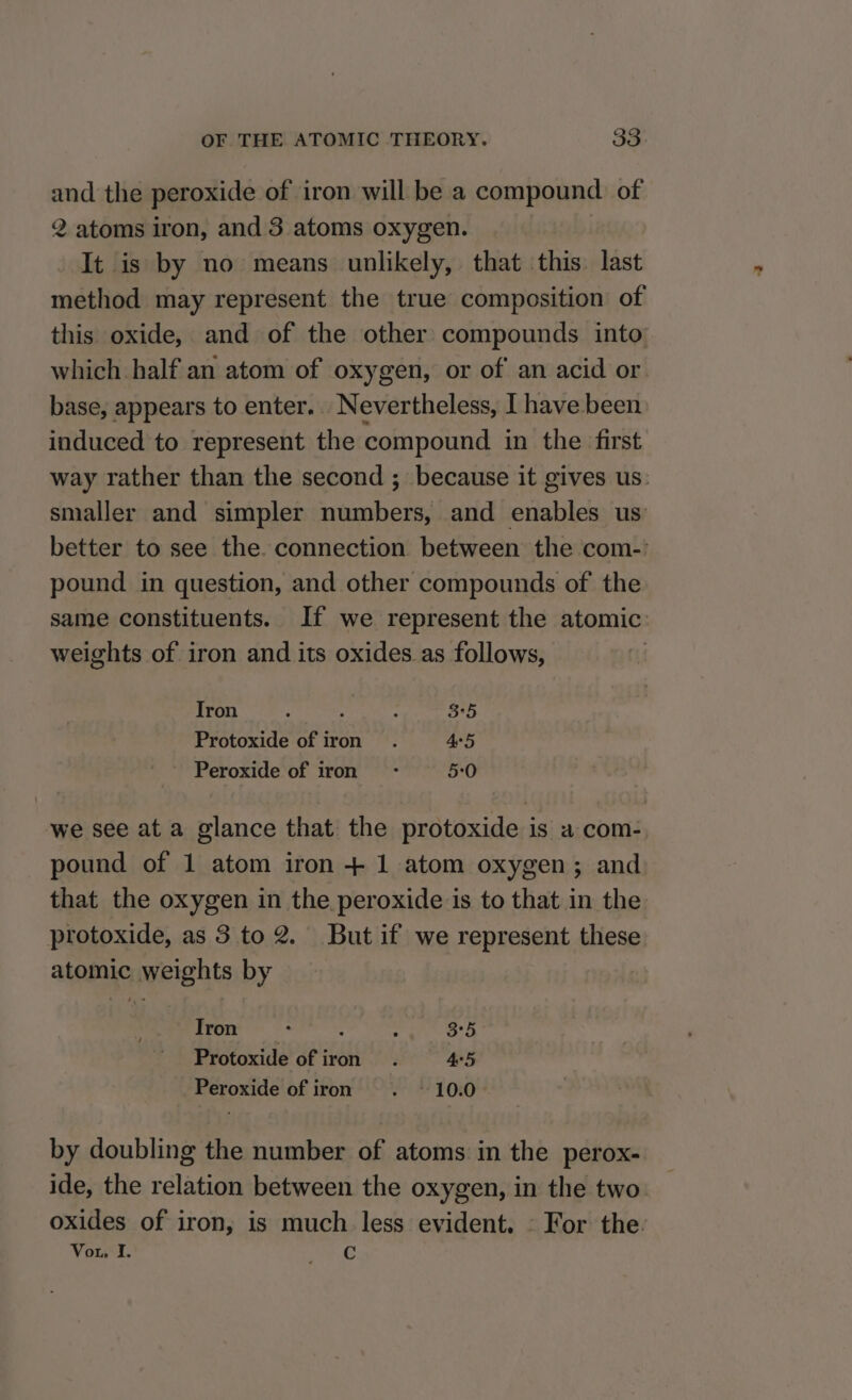 and the peroxide of iron will be a compound of 2 atoms iron, and 3 atoms oxygen. | It is by no means unlikely, that this. last method may represent the true composition of this oxide, and of the other compounds into which half an atom of oxygen, or of an acid or base, appears to enter... Nevertheless, I have been induced to represent the compound in the first way rather than the second ; because it gives us: smaller and simpler numbers, and enables us better to see the. connection between the com-' pound in question, and other compounds of the same constituents. If we represent the atomic: weights of iron and its oxides as follows, Iron p . ; 3:5 Protoxide of iron . 45 Peroxide of iron - 5:0 we see at a glance that the protoxide is a com- pound of 1 atom iron + 1 atom oxygen; and that the oxygen in the peroxide is to that in the protoxide, as 3 to 2. But if we represent these atomic weights by Tron ‘ : : 3°5 Protoxide of iron. 45 Peroxide of iron - 10.0 by doubling the number of atoms in the perox- ide, the relation between the oxygen, in the two. oxides of iron, is much less evident. © For the: Vor‘ I. eC