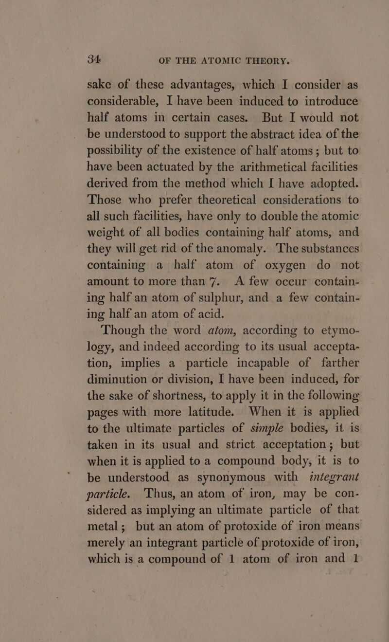 sake of these advantages, which I consider as considerable, I have been induced to introduce half atoms in certain cases. But I would not be understood to support the abstract idea of the possibility of the existence of half atoms; but to have been actuated by the arithmetical facilities derived from the method which I have adopted. Those who prefer theoretical considerations to all such facilities, have only to double the atomic weight of all bodies containing half atoms, and they will get rid of the anomaly. ‘The substances containing a half atom of oxygen do not amount to more than 7. A few occur contain- ing half an atom of sulphur, and a few contain- ing half an atom of acid. Though the word atom, according to etymo- logy, and indeed according to its usual accepta- tion, implies a particle incapable of farther diminution or division, I have been induced, for the sake of shortness, to apply it in the following pages with more latitude. When it is applied to the ultimate particles of s¢mple bodies, it is taken in its usual and strict acceptation; but when it is applied to a compound body; it is to be understood as synonymous with integrant particle. ‘Thus, an atom of iron, may be con- sidered as implying an ultimate particle of that metal; but an atom of protoxide of iron means merely an integrant particle of protoxide of iron, which is a compound of 1 atom of iron and 1