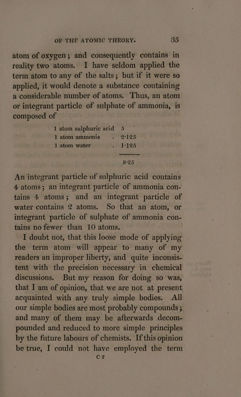 atom of oxygen; and consequently contains in reality two atoms. I have seldom applied the term atom to any of the salts; but if it were so applied, it would denote a substance containing a considerable number of atoms. Thus, an atom or integrant particle of sulphate of ammonia, is composed of 1 atom sulphuric acid 5 1 atom ammonia » 29°125 1 atom water » 17125 8°25 An integrant particle of sulphuric acid contains 4 atoms; an integrant particle of ammonia con- tains 4 atoms; and an integrant particle of water contains 2 atoms. So that an atom, or integrant particle of sulphate of ammonia con- tains nofewer than 10 atoms. | I doubt not, that this loose mode of applying the term atom will appear to many of my readers an improper liberty, and quite inconsis- tent with the precision necessary in chemical discussions. But my reason for doing so was, that I am of opinion, that we are not at present acquainted with any truly simple bodies. All our simple bodies are most probably compounds ; and many of them may be afterwards decom- pounded and reduced to more simple principles by the future labours of chemists. If this opinion be true, I could not have employed the term C2