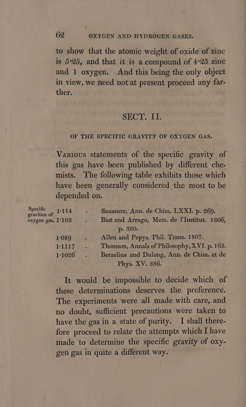 to show that the atomic weight of oxide of zinc is 5:25, and that it is a compound of 4°25 zine and 1 oxygen. And this being the only object in view, we need not at present proceed any far- ther. | SECT. II. OF THE SPECIFIC GRAVITY OF OXYGEN GAS. Various statements of the specific gravity of this gas have been published by different che- mists. ‘The following table exhibits those which have been generally considered the most to be depended on. Specific 1-114 . Saussure, Ann. de Chim. LXXI. p. 2609. gravities of oxygen gas, 1°103 : Biot and Arrago, Mem. de l'Institut. 1806, p- 320. 1-089 . Allen and Pepys. Phil. Trans. 1807. ThE. Thomson, Annals of Philosophy, X VI. p- 163. LOZ hye Berzelius and Dulong, Ann. de Chim. et de Phys. XV. 386. It would be impossible to decide which of these determinations deserves the preference. The experiments were all made with care, and no doubt, sufficient precautions were taken to have the gas in a state of purity. I shall there- fore proceed to relate the attempts which I have made to determine the specific gravity of oxy- gen gas in quite a different way.