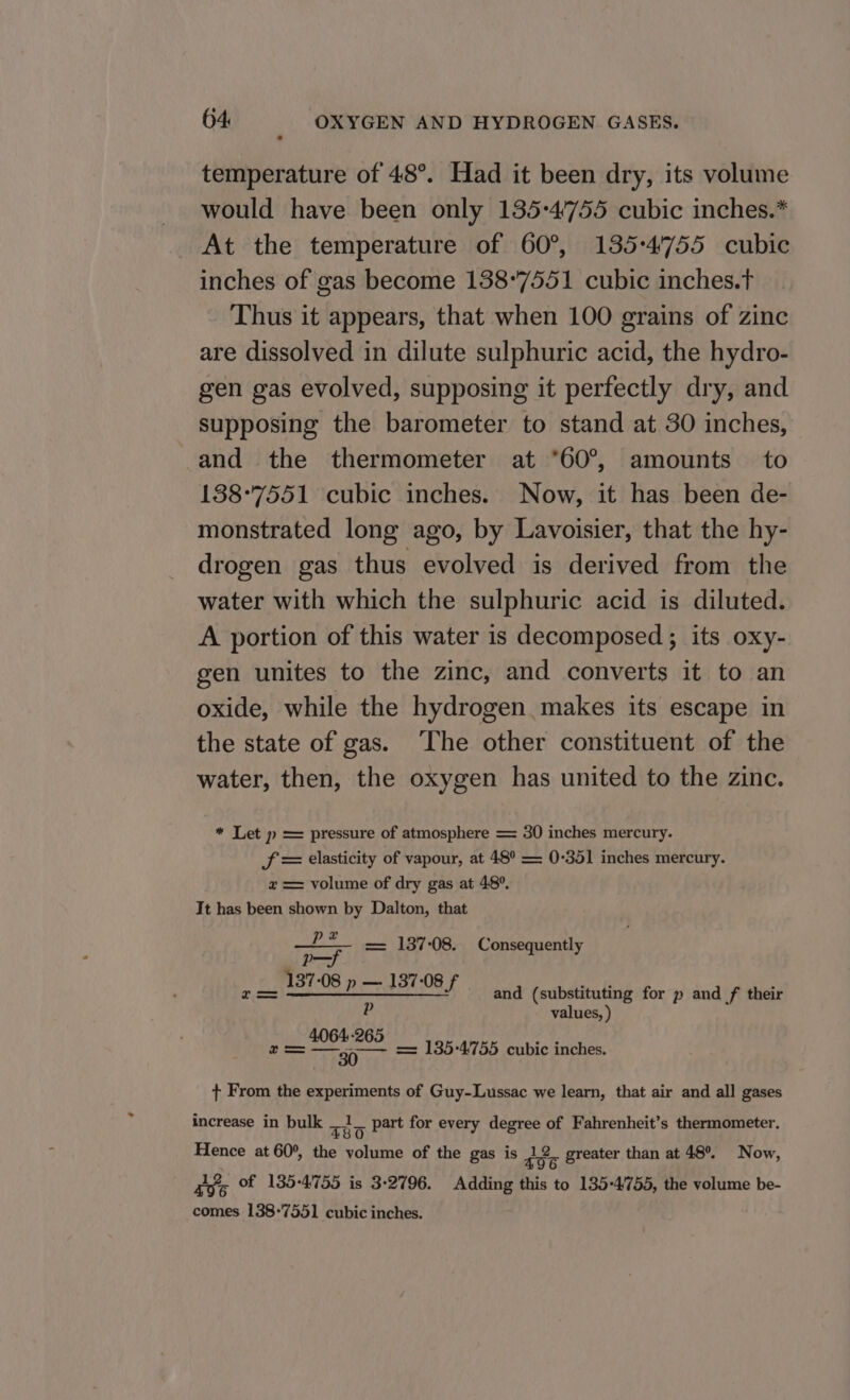 temperature of 48°. Had it been dry, its volume would have been only 135-4'755 cubic inches.* At the temperature of 60°, 135:4'755 cubic inches of gas become 138°7551 cubic inches.t Thus it appears, that when 100 grains of zinc are dissolved in dilute sulphuric acid, the hydro- gen gas evolved, supposing it perfectly dry, and supposing the barometer to stand at 30 inches, and the thermometer at *60°, amounts’ to 138-7551 cubic inches. Now, it has been de- monstrated long ago, by Lavoisier, that the hy- drogen gas thus evolved is derived from the water with which the sulphuric acid is diluted. A portion of this water is decomposed; its oxy- gen unites to the zinc, and converts it to an oxide, while the hydrogen makes its escape in the state of gas. The other constituent of the water, then, the oxygen has united to the zinc. * Let p = pressure of atmosphere == 30 inches mercury. JS = elasticity of vapour, at 48° = 0-351 inches mercury. x == volume of dry gas at 48°. It has been shown by Dalton, that —?*— = 137-08. Consequentl ‘ p—f nes = SEINE BIBS and (substituting for p and f their P values, ) 4064-265 a —39 - = 135-4755 cubic inches. + From the experiments of Guy-Lussac we learn, that air and all gases increase in bulk uD 3 Part for every degree of Fahrenheit’s thermometer. Hence at 60°, the volume of the gas is a¢ . greater than at 48°. Now, Eos Of 185-4755 is 3-2796. Adding ist to 135-4755, the volume be- comes 138-7551 cubic inches.