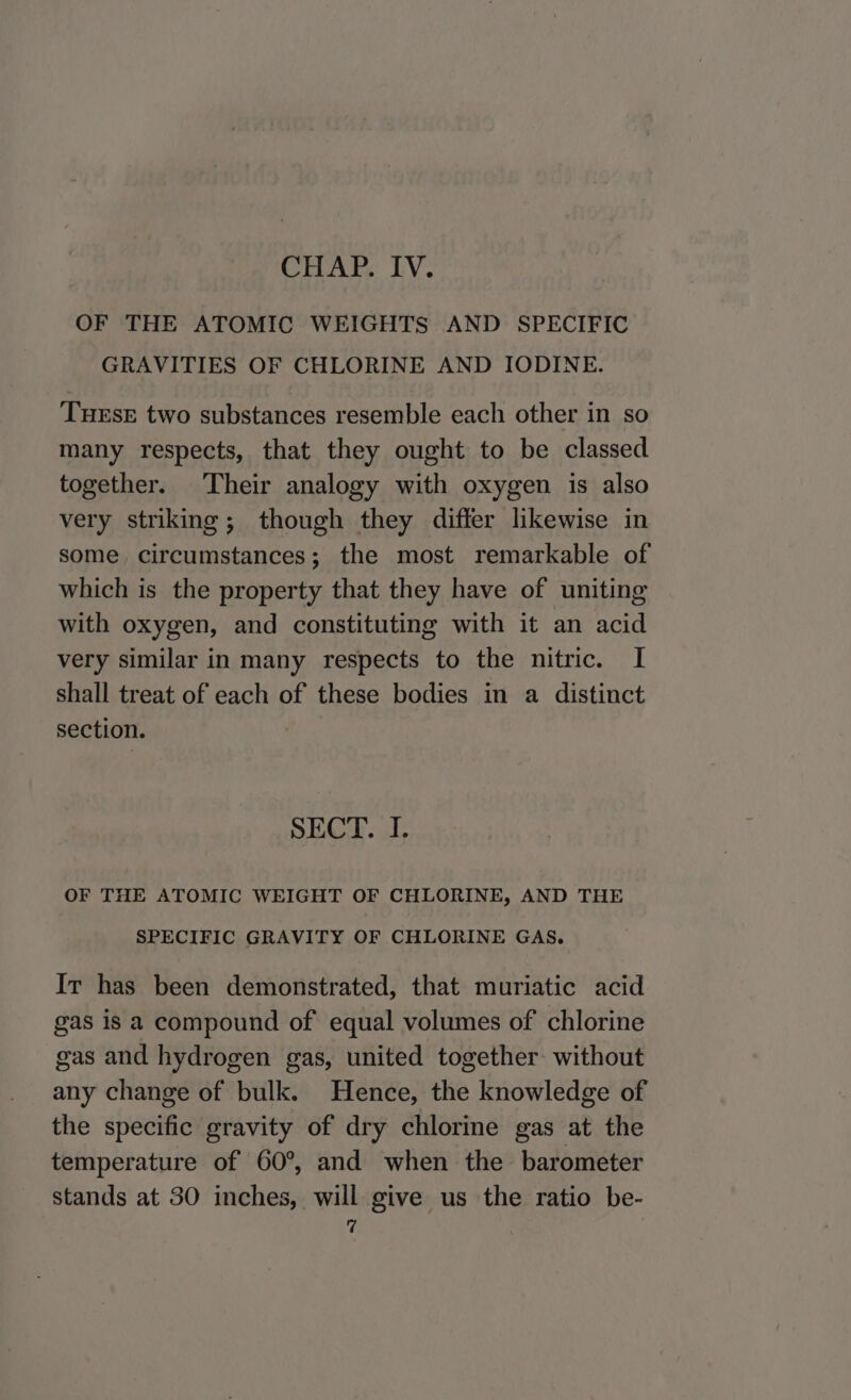 OF THE ATOMIC WEIGHTS AND SPECIFIC GRAVITIES OF CHLORINE AND IODINE. THEsE two substances resemble each other in so many respects, that they ought to be classed together. Their analogy with oxygen is also very striking; though they differ likewise in some circumstances; the most remarkable of which is the property that they have of uniting with oxygen, and constituting with it an acid very similar in many respects to the nitric. I shall treat of each of these bodies in a distinct section. SECT. I. OF THE ATOMIC WEIGHT OF CHLORINE, AND THE SPECIFIC GRAVITY OF CHLORINE GAS. Ir has been demonstrated, that muriatic acid gas is a compound of equal volumes of chlorine gas and hydrogen gas, united together: without any change of bulk. Hence, the knowledge of the specific gravity of dry chlorine gas at the temperature of 60°, and when the barometer stands at 30 inches, will give us the ratio be- q