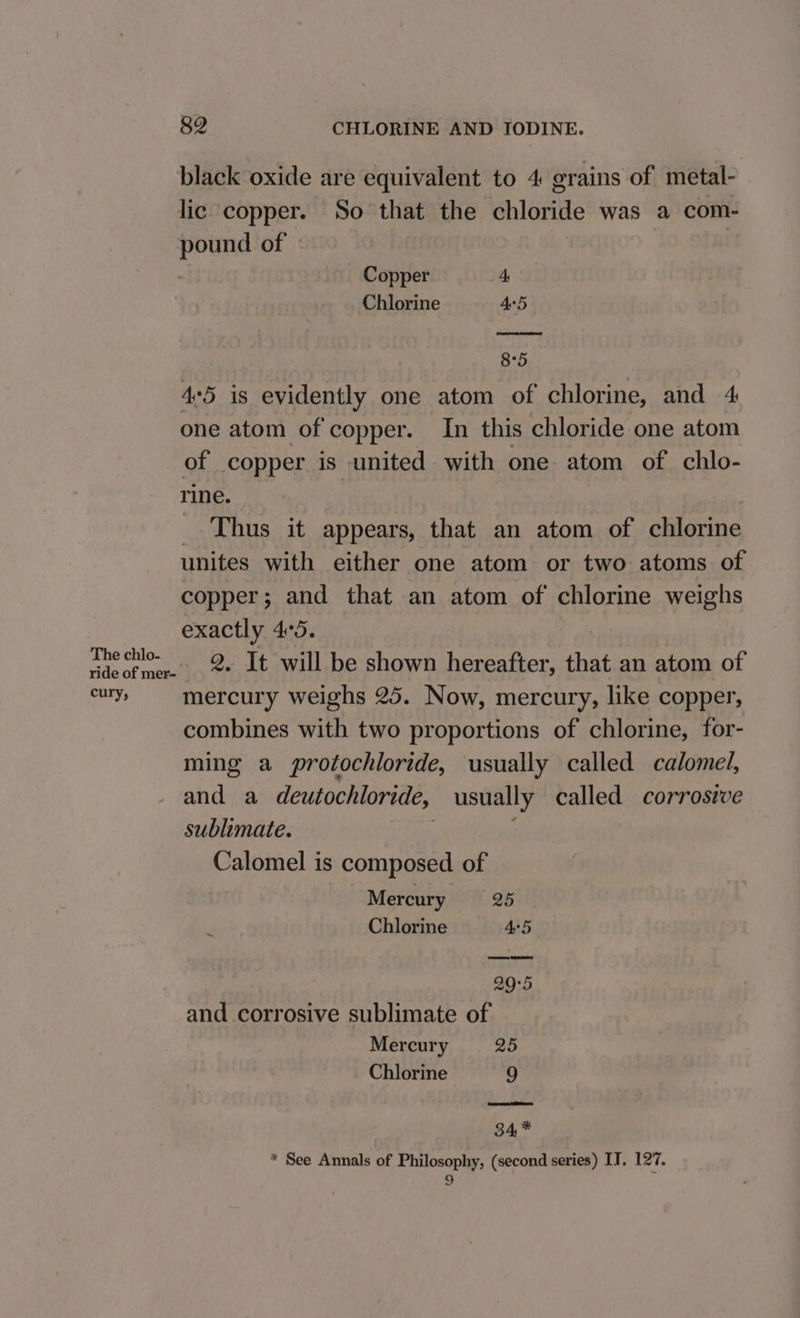 black oxide are equivalent to 4 grains of metal- lic copper. So that the chloride was a com- pound of | Copper zt Chlorine Ae5 8°5 45 is evidently one atom of chlorine, and 4 one atom of copper. In this chloride one atom of copper is united with one atom of chlo- rine. _ Thus it appears, that an atom of chlorine unites with either one atom or two atoms of copper; and that an atom of chlorine weighs exactly 4:5. Ay yee 2. It will be shown hereafter, that an atom of er mercury weighs 25. Now, mercury, like copper, combines with two proportions of chlorine, for- ming a protochloride, usually called calomel, and a deutochloride, usually called corrosive sublimate. Calomel is composed of Mercury 26 Chlorine Ae 29°5 and corrosive sublimate of Mercury 25 Chlorine 9 34, * * See Annals of Philosophy, (second series) IT. 127. 9