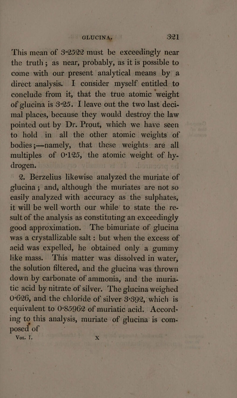 This mean of 3:2522 must be exceedingly near the truth; as near, probably, as it is possible to come with our present analytical means by a direct analysis. I consider myself entitled to conclude from it, that the true atomic ‘weight of glucina is 3°25. I leave out the two last deci- mal places, because they would destroy the law pointed out by Dr. Prout, which we have seen to hold in all the other atomic weights of bodies;—namely, that these weights. are all multiples of 0:125, the atomic yrs § of me drogen. 2, Berzelius likewise analyzed the muriate of glucina ; and, although the muriates are not so easily analyzed with accuracy as the sulphates, it will be well worth our while’ to state the re- sult of the analysis as constituting an exceedingly good approximation. ‘The bimuriate of glucina was a crystallizable salt: but when the excess of acid was expelled, he obtained only a gummy like mass. This matter was dissolved in water, the solution filtered, and the glucina was thrown down by carbonate of ammonia, and the muria- tic acid by nitrate of silver. The glucina weighed 0-626, and the chloride of silver 3°392, which is equivalent to 0°85962 of muriatic acid. Accord- ing to this ae muriate of glucina is com- posed of Vou. I. x