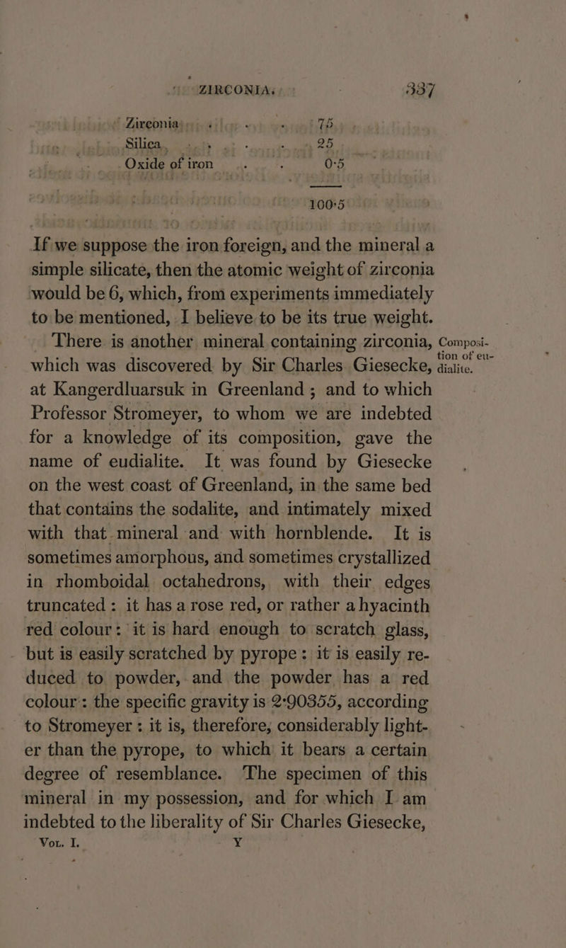 ’ Zireontas » . | Oxide ofiron .. . 0-5 od 100°5 If we suppose the iron foreign, and the mineral a simple silicate, then the atomic weight of zirconia would be 6, which, from experiments immediately to be mentioned, I believe to be its true weight. There is another mineral containing zirconia, Composi- which was discovered by Sir Charles. Giesecke, diate at Kangerdluarsuk in Greenland ; and to which Professor Stromeyer, to whom we are indebted for a knowledge of its composition, gave the name of eudialite. It was found by Giesecke on the west coast of Greenland, in the same bed that contains the sodalite, and intimately mixed with that mineral and with hornblende. It is sometimes amorphous, and sometimes crystallized in rhomboidal octahedrons, with their edges truncated : it has a rose red, or rather a hyacinth red colour: ‘it is hard enough to scratch glass, - but is easily scratched by pyrope : it is easily re- duced to powder, and the powder has a red colour: the specific gravity is 2-90355, according to Stromeyer : it is, therefore, considerably light- er than the pyrope, to which it bears a certain degree of resemblance. The specimen of this mineral in my possession, and for which I am indebted to the liberality of Sir Charles Giesecke, Vor. I. Y