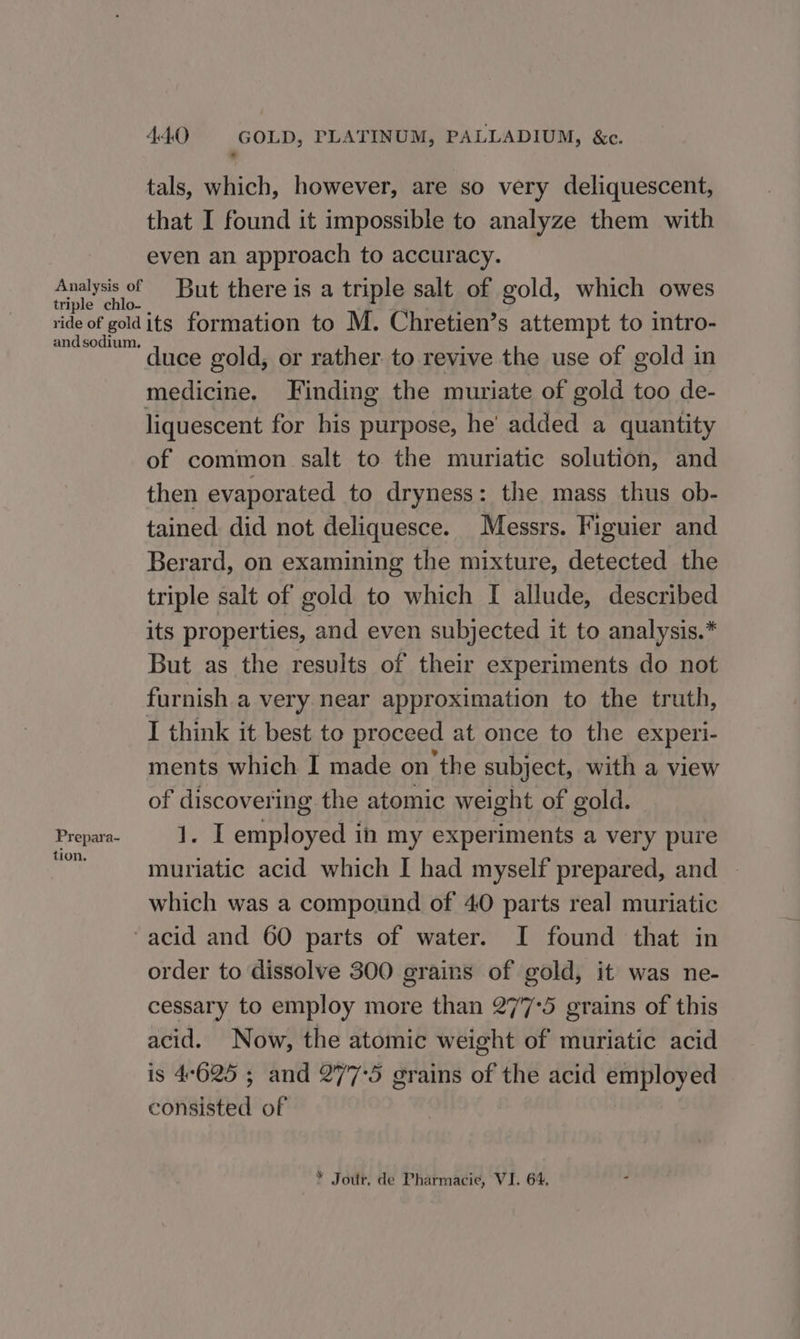 tals, which, however, are so very deliquescent, that I found it impossible to analyze them with even an approach to accuracy. Analysis of But there is a triple salt of gold, which owes triple chlo- . ; ‘ ‘ ride of goldits formation to M. Chretien’s attempt to intro- meee™ Tce gold, or rather. to revive the use of gold in medicine, Finding the muriate of gold too de- liquescent for his purpose, he added a quantity of common salt to the muriatic solution, and then evaporated to dryness: the mass thus ob- tained did not deliquesce. Messrs. Figuier and Berard, on examining the mixture, detected the triple salt of gold to which I allude, described its properties, and even subjected it to analysis.* But as the results of their experiments do not furnish a very near approximation to the truth, I think it best to proceed at once to the experi- ments which I made on the subject, with a view of discovering the atomic weight of gold. Prepara- 1. I employed in my experiments a very pure at muriatic acid which I had myself prepared, and ~ which was a compound of 40 parts real muriatic acid and 60 parts of water. I found that in order to dissolve 300 grains of gold, it was ne- cessary to employ more than 277°5 grains of this acid. Now, the atomic weight of muriatic acid is 4°625 ; and 277°5 grains of the acid employed consisted of * Jour. de Pharmacie, VI. 64,