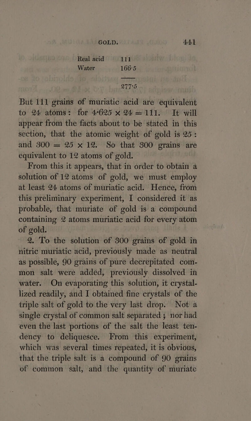 Real acid 111 Water 166°5 2775 But 111 grains of muriatic acid are equivalent to 24 atoms: for 4°625 x 24=111. It will appear from the facts about to be stated in this section, that the atomic weight of gold is 25: and 300 = 25 x 12. So that 300 grains are equivalent to 12 atoms of gold. From this it appears, that in order to obtain a solution of 12 atoms of gold, we must employ at least 24 atoms of muriatic acid. Hence, from this preliminary experiment, I considered it as probable, that muriate of gold is a compound containing 2 atoms muriatic acid for every atom of gold. 2. To the solution of 300 grains of gold in nitric muriatic acid, previously made as neutral as possible, 90 grains of pure decrepitated com- mon salt were added, previously dissolved in water. On evaporating this solution, it crystal- lized readily, and I obtained fine crystals of the triple salt of gold to the very last drop. Not a single crystal of common salt separated ; nor had even the last portions of the salt the least ten- dency to deliquesce. From this experiment, which was several times repeated, it is obvious, that the triple salt is a compound of 90 grains of common salt, and the quantity of muriate