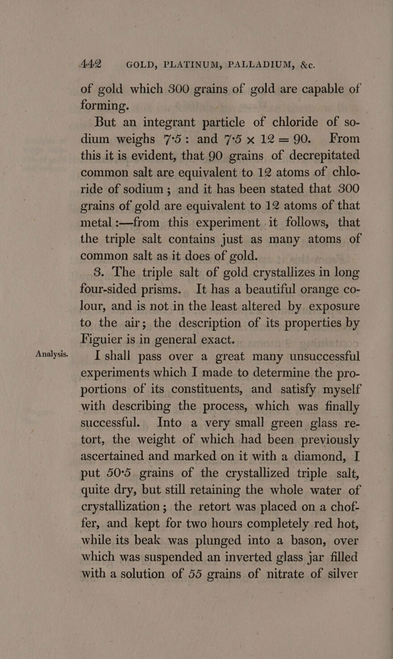 Analysis. of gold which 300 grains of gold are capable of forming. But an integrant particle of chloride of so- dium weighs 7°5: and 75 x12=90. From this it is evident, that 90 grains of decrepitated common salt are equivalent to 12 atoms of chlo- ride of sodium ; and it has been stated that 300 grains of gold are equivalent to 12 atoms of that metal :—from this experiment it follows, that the triple salt contains just as many atoms of common salt as it does of gold. four-sided prisms. It has a beautiful orange co- lour, and is not in the least altered by. exposure to the air; the description of its properties by Figuier is in general exact. I shall pass over a great many unsuccessful experiments which I made to determine the pro- portions: of its constituents, and satisfy myself with describing the process, which was finally successful. Into a very small green glass re- tort, the weight of which had been previously ascertained and marked on it with a diamond, I put 50:5 grains of the crystallized triple salt, quite dry, but still retaining the whole water of crystallization ; the retort was placed on a chof- fer, and kept for two hours completely red hot, while its beak was plunged into a bason, over which was suspended an inverted glass jar filled with a solution of 55 grains of nitrate of silver