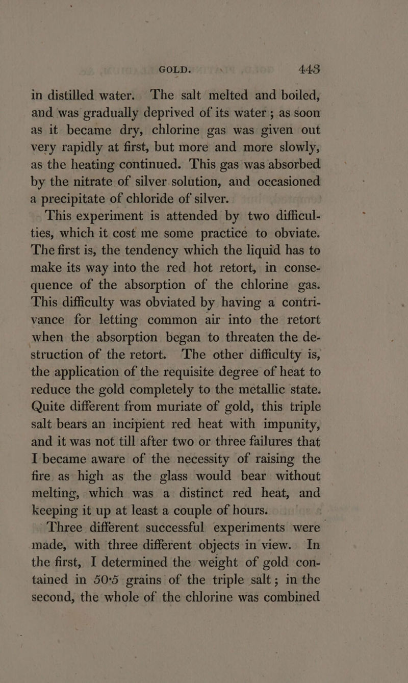 GOLD. 4.48 in distilled water. ‘The salt melted and boiled, and was gradually deprived of its water ; as soon as it became dry, chlorine gas was given out very rapidly at first, but more and more slowly, as the heating continued. This gas was absorbed by the nitrate of silver.solution, and occasioned a precipitate of chloride of silver. This experiment is attended by two difficul- ties, which it cost me some practice to obviate. The first is, the tendency which the liquid has to make its way into the red hot retort, in conse- quence of the absorption of the chlorine gas. This difficulty was obviated by having a contri- vance for letting common air into the retort when the absorption began to threaten the de- struction of the retort. The other difficulty is, the application of the requisite degree of heat to reduce the gold completely to the metallic state. Quite different from muriate of gold, this triple salt bears an incipient red heat with impunity, and it was not till after two or three failures that I became aware of the necessity of raising the fire as high as the glass would bear without melting, sihitth was a distinct red heat, and keeping it up at least a couple of hours. : Three different successful experiments uae made, with three different objects in view. In the first, I determined the weight of gold con-— tained in 50:5 grains of the triple salt; in the second, the whole of the chlorine was combined
