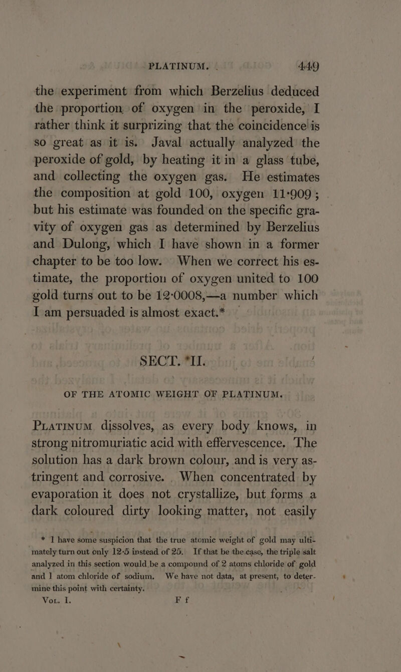 PLATINUM. | 4 AQ the experiment from which Berzelius deduced the proportion of oxygen in the peroxide, I rather think it surprizing that the coincidence is so great as it is. Javal actually analyzed the peroxide of gold, by heating it in a glass tube, and collecting the oxygen gas. He estimates the composition at gold 100, oxygen 11-909 ; but his estimate was founded on the specific gra- vity of oxygen gas as determined by Berzelius and Dulong, which I have shown in a former chapter to be too low. When we correct his es- timate, the proportion of oxygen united to 100 gold turns out to be 12:0008,—a number which I am persuaded is almost exact.* — SECT. Il. ir? OF THE ATOMIC WEIGHT OF PLATINUM. Piatinum dissolves, as every body knows, in strong nitromuriatic acid with effervescence. ‘The solution has a dark brown colour, and is very as- tringent and corrosive. . When concentrated by evaporation it does not crystallize, but forms a dark coloured dirty looking matter, not easily * I have some suspicion that the true atomic weight of gold may ulti- mately turn out only 12-5 instead of 25. If that be the.case, the triple salt analyzed in this section would be a compound of 2 atoms chloride of gold and 1 atom chloride of sodium, We have not data, at present, to deter- mine this point with certainty.
