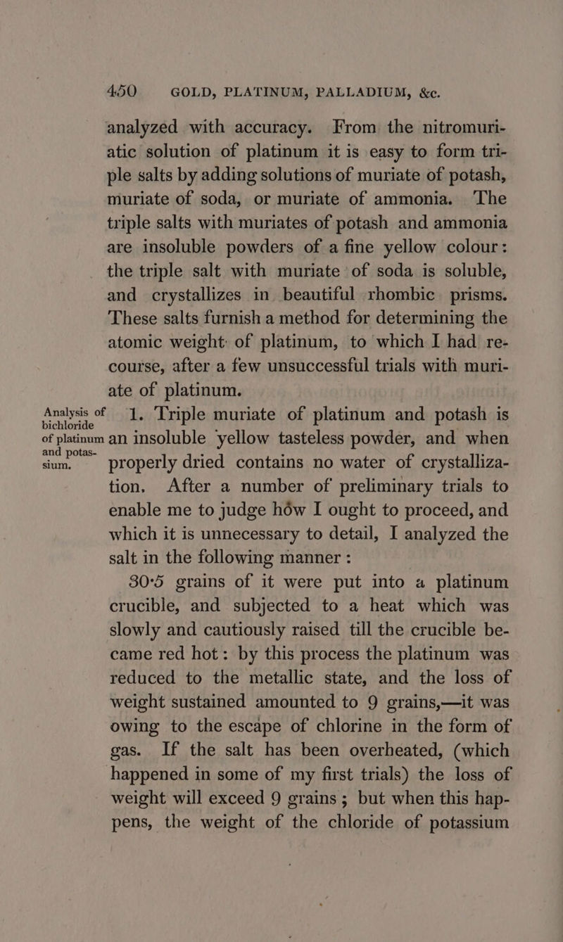 bichloride analyzed with accuracy. From the nitromuri- atic solution of platinum it is easy to form tri- ple salts by adding solutions of muriate of potash, muriate of soda, or muriate of ammonia. ‘The triple salts with muriates of potash and ammonia are insoluble powders of a fine yellow colour: the triple salt with muriate of soda is soluble, and crystallizes in beautiful rhombic prisms. These salts furnish a method for determining the atomic weight: of platinum, to which I had re- course, after a few unsuccessful trials with muri- ate of platinum. 1. Triple muriate of platinum and potash is and potas- sium, properly dried contains no water of crystalliza- tion. After a number of preliminary trials to enable me to judge how I ought to proceed, and which it is unnecessary to detail, I analyzed the salt in the following manner : 30°5 grains of it were put into a platinum crucible, and subjected to a heat which was slowly and cautiously raised till the crucible be- came red hot: by this process the platinum was reduced to the metallic state, and the loss of weight sustained amounted to 9 grains,—it was owing to the escape of chlorine in the form of gas. If the salt has been overheated, (which weight will exceed 9 grains ; but when this hap- pens, the weight of the chloride of potassium