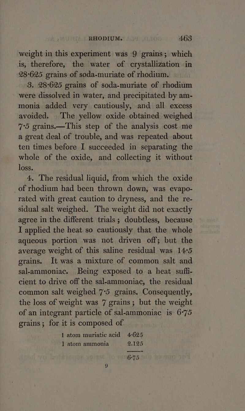 weight in this experiment was 9 grains; which is, therefore, the water of crystallization in 28°625 grains of soda-muriate of rhodium. 3. 28°625 grains of soda-muriate of rhodium were dissolved in water, and precipitated by am- monia added very cautiously, and all excess avoided. The yellow oxide obtained weighed 7°5 grains.—This step of the analysis cost me a great deal of trouble, and was repeated about ten times before I succeeded in separating the whole of the oxide, and collecting it without loss. | 4. The residual liquid, from which the oxide of rhodium had been thrown down, was evapo- rated with great caution to dryness, and the re- sidual salt weighed. ‘The weight did not exactly agree in the different trials; doubtless, because I applied the heat so cautiously that the whole aqueous portion was not driven off; but the average weight of this saline residual was 14°5 grains. It was a mixture of common salt and sal-ammoniac. Being exposed to a heat sufi- cient to drive off the sal-ammoniac, the residual common salt weighed 7°5 grains. Consequently, the loss of weight was 7 grains; but the weight of an integrant particle of sal-ammoniac is 6°75 grains; for it is composed of 1 atom muriatic acid 4-625 1 atom ammonia @.125 6°75