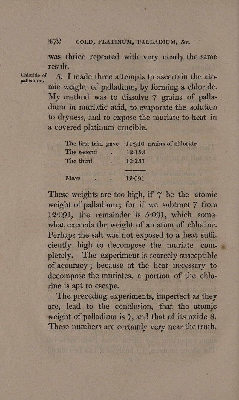 was thrice repeated with very nearly the same result. ‘alain. «+ - 1 made three attempts to ascertain the ato- mic weight of palladium, by forming a chloride. My method was to dissolve 7 grains of palla- dium in muriatic acid, to evaporate the solution to dryness, and to expose the muriate to heat in a covered platinum crucible. The first trial gave 11-910 grains of chloride The second y 12°133 The third 3 12-231 Mean : ; 12:091 These weights are too high, if '7 be the atomic weight of palladium ; for if we subtract '7 from 12091, the remainder is 5:091, which some- what exceeds the weight of an atom of chlorine. Perhaps the salt was not exposed to a heat suffi- ciently high to decompose the muriate com- » pletely. The experiment is scarcely susceptible of accuracy ; because at the heat necessary to decompose the muriates, a portion of the chlo- rine is apt to escape. The preceding experiments, imperfect as they are, lead to the conclusion, that the atomic weight of palladium is 7, and that of its oxide 8. These numbers are certainly very near the truth.