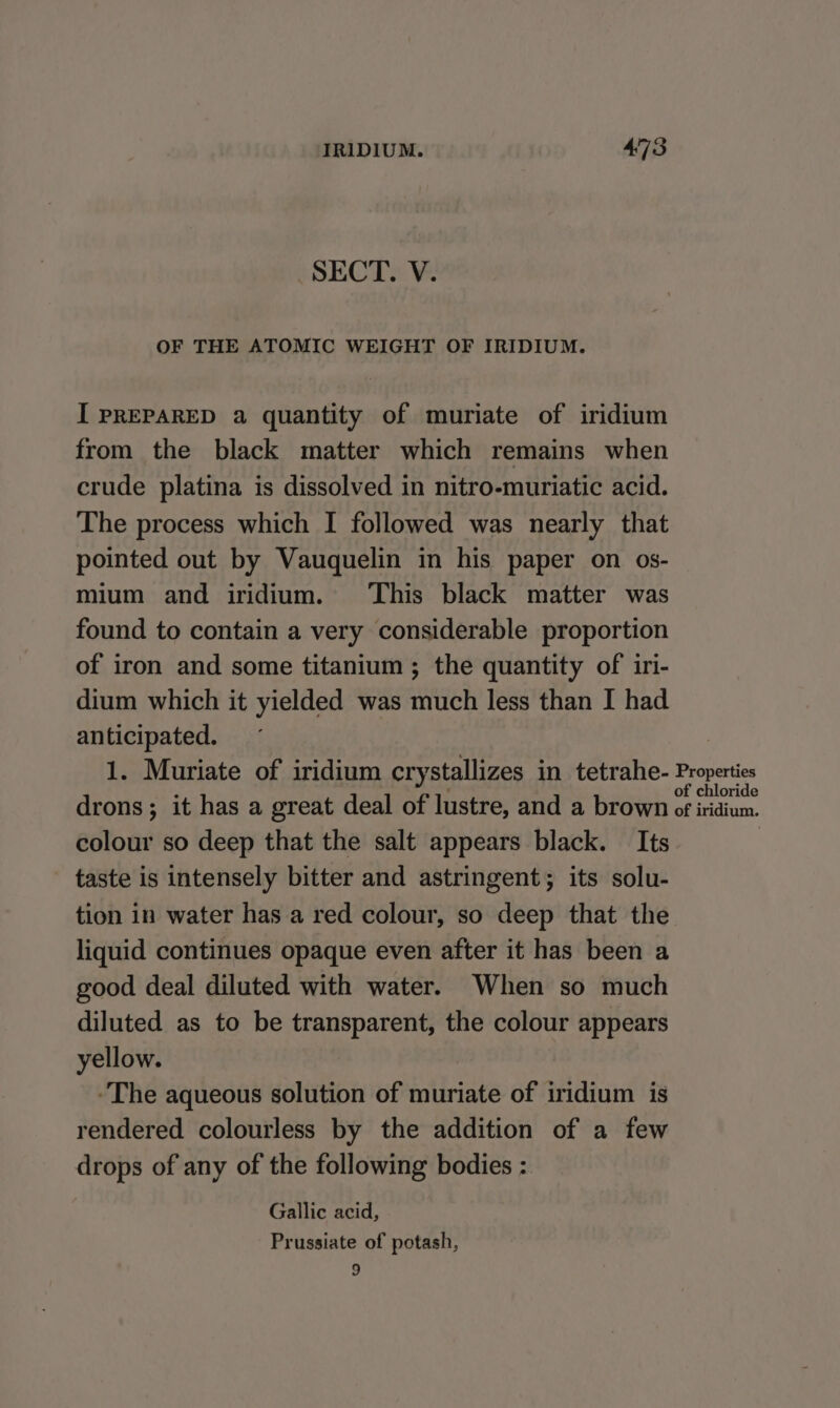 SECT. V. OF THE ATOMIC WEIGHT OF IRIDIUM. I PREPARED a quantity of muriate of iridium from the black matter which remains when crude platina is dissolved in nitro-muriatic acid. The process which I followed was nearly that pointed out by Vauquelin in his paper on os- mium and iridium. This black matter was found to contain a very considerable proportion of iron and some titanium ; the quantity of iri- dium which it yielded was much less than I had anticipated. 1. Muriate of iridium crystallizes in tetrahe- drons; it has a great deal of lustre, and a brown colour so deep that the salt appears black. Its taste is intensely bitter and astringent; its solu- tion in water has a red colour, so deep that the liquid continues opaque even after it has been a good deal diluted with water. When so much diluted as to be transparent, the colour appears yellow. | The aqueous solution of muriate of iridium is rendered colourless by the addition of a few drops of any of the following bodies : Gallic acid, Prussiate of potash, 9 Properties of chloride of iridium.